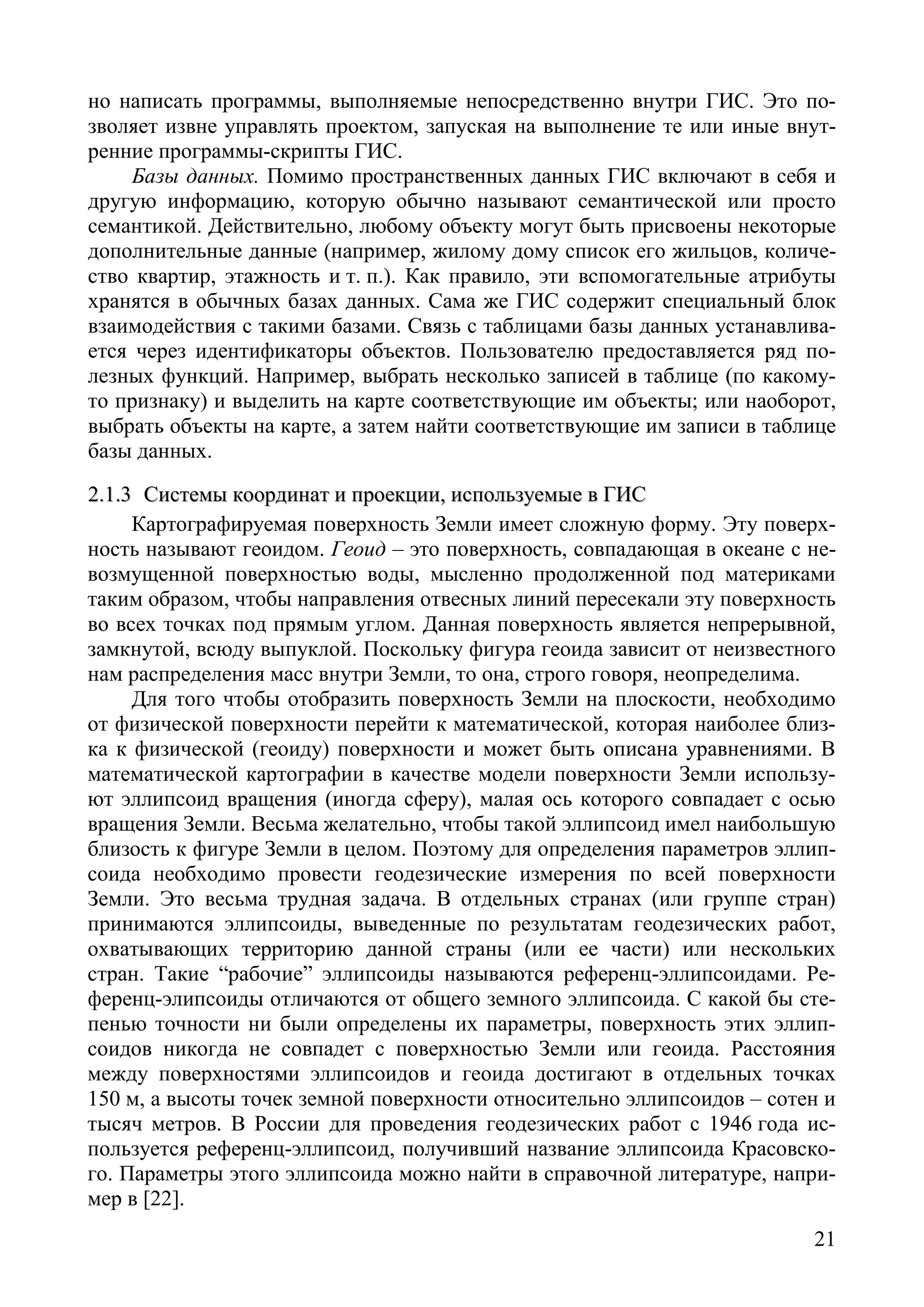 21
но написать программы, выполняемые непосредственно внутри ГИС. Это по-
зволяет извне управлять проектом, запуская на выполнение те или иные внут-
ренние программы-скрипты ГИС.
Базы данных. Помимо пространственных данных ГИС включают в себя и
другую информацию, которую обычно называют семантической или просто
семантикой. Действительно, любому объекту могут быть присвоены некоторые
дополнительные данные (например, жилому дому список его жильцов, количе-
ство квартир, этажность и т. п.). Как правило, эти вспомогательные атрибуты
хранятся в обычных базах данных. Сама же ГИС содержит специальный блок
взаимодействия с такими базами. Связь с таблицами базы данных устанавлива-
ется через идентификаторы объектов. Пользователю предоставляется ряд по-
лезных функций. Например, выбрать несколько записей в таблице (по какому-
то признаку) и выделить на карте соответствующие им объекты; или наоборот,
выбрать объекты на карте, а затем найти соответствующие им записи в таблице
базы данных.
22..11..33 ССииссттееммыы ккооооррддииннаатт ии ппррооееккццииии,, ииссппооллььззууееммыыее вв ГГИИСС
Картографируемая поверхность Земли имеет сложную форму. Эту поверх-
ность называют геоидом. Геоид – это поверхность, совпадающая в океане с не-
возмущенной поверхностью воды, мысленно продолженной под материками
таким образом, чтобы направления отвесных линий пересекали эту поверхность
во всех точках под прямым углом. Данная поверхность является непрерывной,
замкнутой, всюду выпуклой. Поскольку фигура геоида зависит от неизвестного
нам распределения масс внутри Земли, то она, строго говоря, неопределима.
Для того чтобы отобразить поверхность Земли на плоскости, необходимо
от физической поверхности перейти к математической, которая наиболее близ-
ка к физической (геоиду) поверхности и может быть описана уравнениями. В
математической картографии в качестве модели поверхности Земли использу-
ют эллипсоид вращения (иногда сферу), малая ось которого совпадает с осью
вращения Земли. Весьма желательно, чтобы такой эллипсоид имел наибольшую
близость к фигуре Земли в целом. Поэтому для определения параметров эллип-
соида необходимо провести геодезические измерения по всей поверхности
Земли. Это весьма трудная задача. В отдельных странах (или группе стран)
принимаются эллипсоиды, выведенные по результатам геодезических работ,
охватывающих территорию данной страны (или ее части) или нескольких
стран. Такие “рабочие” эллипсоиды называются референц-эллипсоидами. Ре-
ференц-элипсоиды отличаются от общего земного эллипсоида. С какой бы сте-
пенью точности ни были определены их параметры, поверхность этих эллип-
соидов никогда не совпадет с поверхностью Земли или геоида. Расстояния
между поверхностями эллипсоидов и геоида достигают в отдельных точках
150 м, а высоты точек земной поверхности относительно эллипсоидов – сотен и
тысяч метров. В России для проведения геодезических работ с 1946 года ис-
пользуется референц-эллипсоид, получивший название эллипсоида Красовско-
го. Параметры этого эллипсоида можно найти в справочной литературе, напри-
мер в [22].
Copyright ОАО «ЦКБ «БИБКОМ» & ООО «Aгентство Kнига-Cервис»
 
