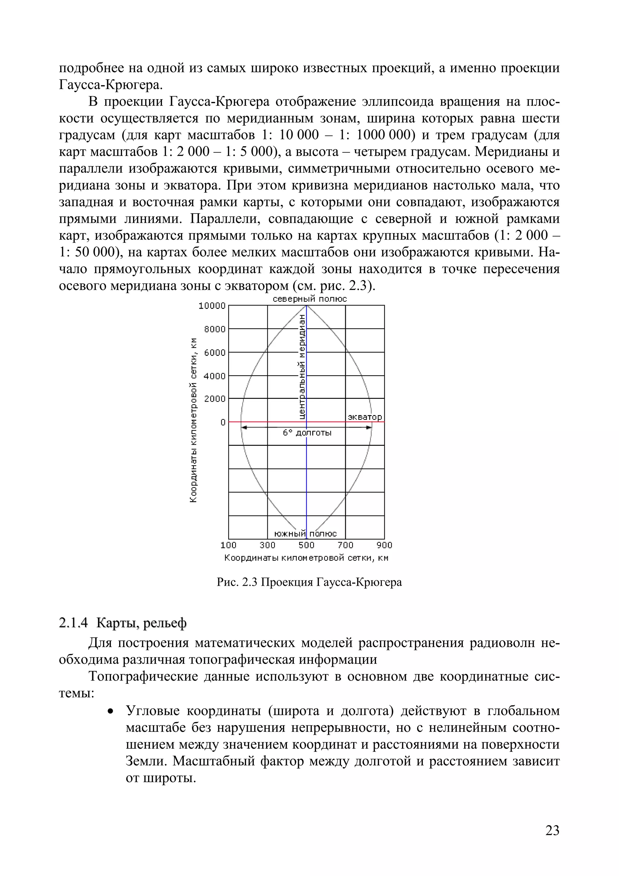 23
подробнее на одной из самых широко известных проекций, а именно проекции
Гаусса-Крюгера.
В проекции Гаусса-Крюгера отображение эллипсоида вращения на плос-
кости осуществляется по меридианным зонам, ширина которых равна шести
градусам (для карт масштабов 1: 10 000 – 1: 1000 000) и трем градусам (для
карт масштабов 1: 2 000 – 1: 5 000), а высота – четырем градусам. Меридианы и
параллели изображаются кривыми, симметричными относительно осевого ме-
ридиана зоны и экватора. При этом кривизна меридианов настолько мала, что
западная и восточная рамки карты, с которыми они совпадают, изображаются
прямыми линиями. Параллели, совпадающие с северной и южной рамками
карт, изображаются прямыми только на картах крупных масштабов (1: 2 000 –
1: 50 000), на картах более мелких масштабов они изображаются кривыми. На-
чало прямоугольных координат каждой зоны находится в точке пересечения
осевого меридиана зоны с экватором (см. рис. 2.3).
Рис. 2.3 Проекция Гаусса-Крюгера
22..11..44 ККааррттыы,, ррееллььеефф
Для построения математических моделей распространения радиоволн не-
обходима различная топографическая информации
Топографические данные используют в основном две координатные сис-
темы:
• Угловые координаты (широта и долгота) действуют в глобальном
масштабе без нарушения непрерывности, но с нелинейным соотно-
шением между значением координат и расстояниями на поверхности
Земли. Масштабный фактор между долготой и расстоянием зависит
от широты.
Copyright ОАО «ЦКБ «БИБКОМ» & ООО «Aгентство Kнига-Cервис»
 