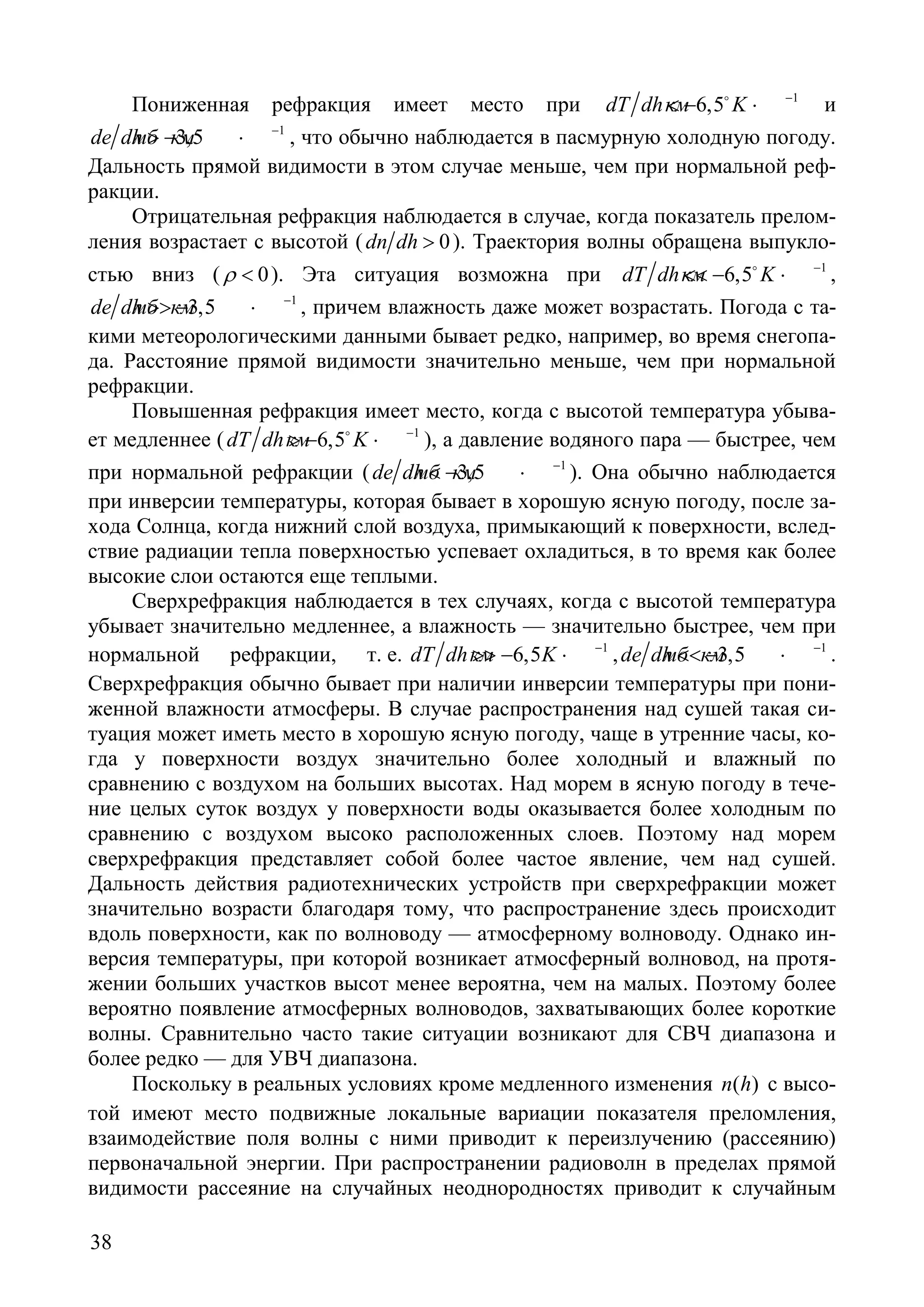 38
Пониженная рефракция имеет место при 1
6,5dT dh Kкм −
< − ⋅
и
1
3,5de dhмб км −
> − ⋅ , что обычно наблюдается в пасмурную холодную погоду.
Дальность прямой видимости в этом случае меньше, чем при нормальной реф-
ракции.
Отрицательная рефракция наблюдается в случае, когда показатель прелом-
ления возрастает с высотой ( 0dn dh > ). Траектория волны обращена выпукло-
стью вниз ( 0ρ < ). Эта ситуация возможна при 1
6,5dT dh Kкм −
<< − ⋅
,
1
3,5de dhмб км −
>> − ⋅ , причем влажность даже может возрастать. Погода с та-
кими метеорологическими данными бывает редко, например, во время снегопа-
да. Расстояние прямой видимости значительно меньше, чем при нормальной
рефракции.
Повышенная рефракция имеет место, когда с высотой температура убыва-
ет медленнее ( 1
6,5dT dh Kкм −
> − ⋅
), а давление водяного пара — быстрее, чем
при нормальной рефракции ( 1
3,5de dhмб км −
< − ⋅ ). Она обычно наблюдается
при инверсии температуры, которая бывает в хорошую ясную погоду, после за-
хода Солнца, когда нижний слой воздуха, примыкающий к поверхности, вслед-
ствие радиации тепла поверхностью успевает охладиться, в то время как более
высокие слои остаются еще теплыми.
Сверхрефракция наблюдается в тех случаях, когда с высотой температура
убывает значительно медленнее, а влажность — значительно быстрее, чем при
нормальной рефракции, т. е. 1
6,5dT dh Kкм −
>> − ⋅ , 1
3,5de dhмб км −
<< − ⋅ .
Сверхрефракция обычно бывает при наличии инверсии температуры при пони-
женной влажности атмосферы. В случае распространения над сушей такая си-
туация может иметь место в хорошую ясную погоду, чаще в утренние часы, ко-
гда у поверхности воздух значительно более холодный и влажный по
сравнению с воздухом на больших высотах. Над морем в ясную погоду в тече-
ние целых суток воздух у поверхности воды оказывается более холодным по
сравнению с воздухом высоко расположенных слоев. Поэтому над морем
сверхрефракция представляет собой более частое явление, чем над сушей.
Дальность действия радиотехнических устройств при сверхрефракции может
значительно возрасти благодаря тому, что распространение здесь происходит
вдоль поверхности, как по волноводу — атмосферному волноводу. Однако ин-
версия температуры, при которой возникает атмосферный волновод, на протя-
жении больших участков высот менее вероятна, чем на малых. Поэтому более
вероятно появление атмосферных волноводов, захватывающих более короткие
волны. Сравнительно часто такие ситуации возникают для СВЧ диапазона и
более редко — для УВЧ диапазона.
Поскольку в реальных условиях кроме медленного изменения ( )n h с высо-
той имеют место подвижные локальные вариации показателя преломления,
взаимодействие поля волны с ними приводит к переизлучению (рассеянию)
первоначальной энергии. При распространении радиоволн в пределах прямой
видимости рассеяние на случайных неоднородностях приводит к случайным
Copyright ОАО «ЦКБ «БИБКОМ» & ООО «Aгентство Kнига-Cервис»
 