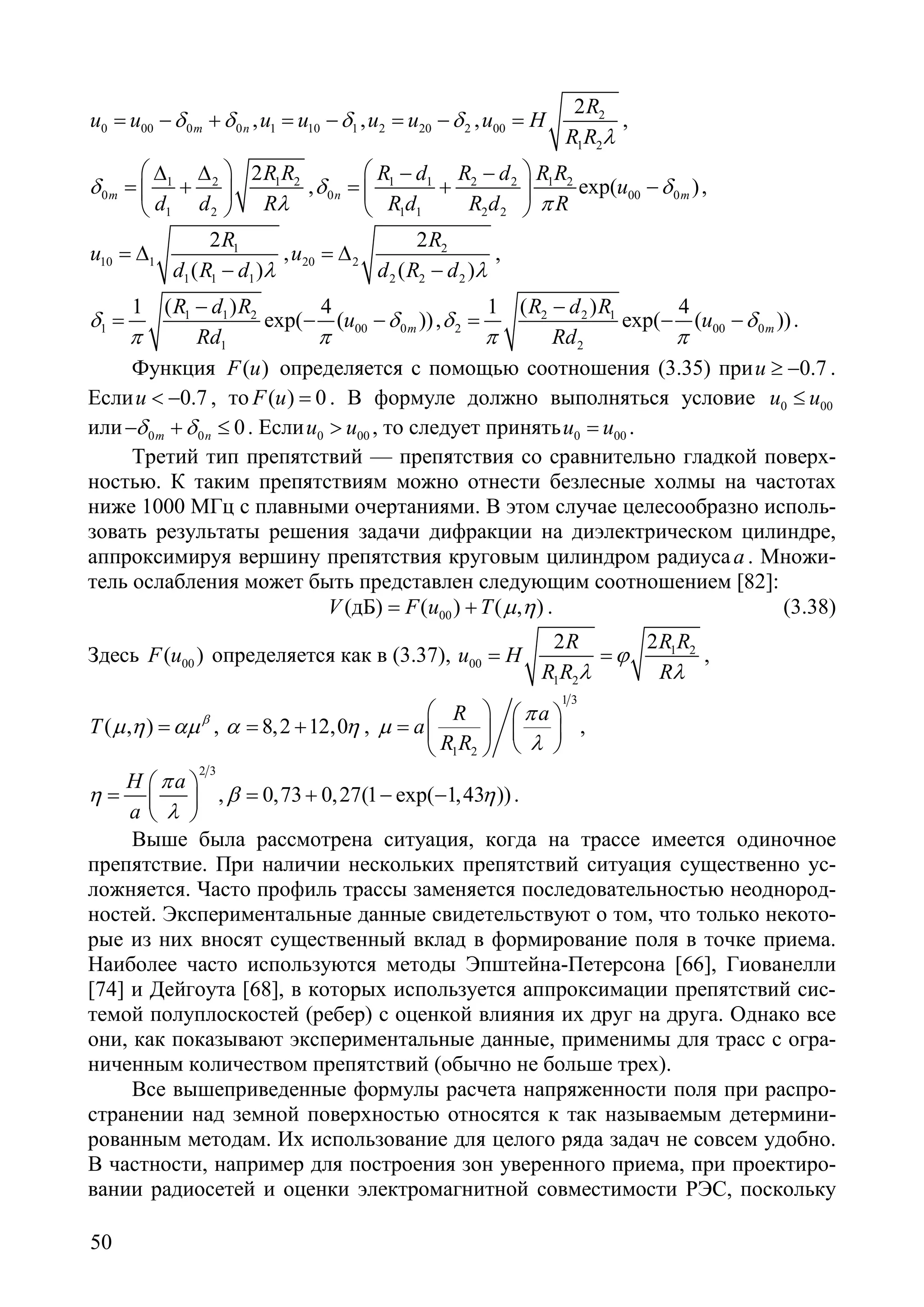 50
0 00 0 0m nu u δ δ= − + , 1 10 1u u δ= − , 2 20 2u u δ= − , 2
00
1 2
2R
u H
R R λ
= ,
1 2 1 2
0
1 2
2
m
R R
d d R
δ
λ
 ∆ ∆
= + 
 
, 1 1 2 2 1 2
0 00 0
1 1 2 2
exp( )n m
R d R d R R
u
R d R d R
δ δ
π
 − −
=+ − 
 
,
1
10 1
1 1 1
2
( )
R
u
d R d λ
= ∆
−
, 2
20 2
2 2 2
2
( )
R
u
d R d λ
= ∆
−
,
1 1 2
1 00 0
1
1 ( ) 4
exp( ( ))m
R d R
u
Rd
δ δ
π π
−
= − − , 2 2 1
2 00 0
2
1 ( ) 4
exp( ( ))m
R d R
u
Rd
δ δ
π π
−
= − − .
Функция ( )F u определяется с помощью соотношения (3.35) при 0.7u ≥ − .
Если 0.7u < − , то ( ) 0F u = . В формуле должно выполняться условие 0 00u u≤
или 0 0 0m nδ δ− + ≤ . Если 0 00u u> , то следует принять 0 00u u= .
Третий тип препятствий — препятствия со сравнительно гладкой поверх-
ностью. К таким препятствиям можно отнести безлесные холмы на частотах
ниже 1000 МГц с плавными очертаниями. В этом случае целесообразно исполь-
зовать результаты решения задачи дифракции на диэлектрическом цилиндре,
аппроксимируя вершину препятствия круговым цилиндром радиусаa . Множи-
тель ослабления может быть представлен следующим соотношением [82]:
00(дБ) ( ) ( , )V F u T µ η= + . (3.38)
Здесь 00( )F u определяется как в (3.37), 1 2
00
1 2
2 2R R R
u H
R R R
ϕ
λ λ
= = ,
( , )T β
µ η αµ= , 8,2 12,0α η= + ,
1 3
1 2
R a
a
R R
π
µ
λ
   
=   
  
,
2 3
H a
a
π
η
λ
 
=  
 
, 0,73 0,27(1 exp( 1,43 ))β η= + − − .
Выше была рассмотрена ситуация, когда на трассе имеется одиночное
препятствие. При наличии нескольких препятствий ситуация существенно ус-
ложняется. Часто профиль трассы заменяется последовательностью неоднород-
ностей. Экспериментальные данные свидетельствуют о том, что только некото-
рые из них вносят существенный вклад в формирование поля в точке приема.
Наиболее часто используются методы Эпштейна-Петерсона [66], Гиованелли
[74] и Дейгоута [68], в которых используется аппроксимации препятствий сис-
темой полуплоскостей (ребер) с оценкой влияния их друг на друга. Однако все
они, как показывают экспериментальные данные, применимы для трасс с огра-
ниченным количеством препятствий (обычно не больше трех).
Все вышеприведенные формулы расчета напряженности поля при распро-
странении над земной поверхностью относятся к так называемым детермини-
рованным методам. Их использование для целого ряда задач не совсем удобно.
В частности, например для построения зон уверенного приема, при проектиро-
вании радиосетей и оценки электромагнитной совместимости РЭС, поскольку
Copyright ОАО «ЦКБ «БИБКОМ» & ООО «Aгентство Kнига-Cервис»
 