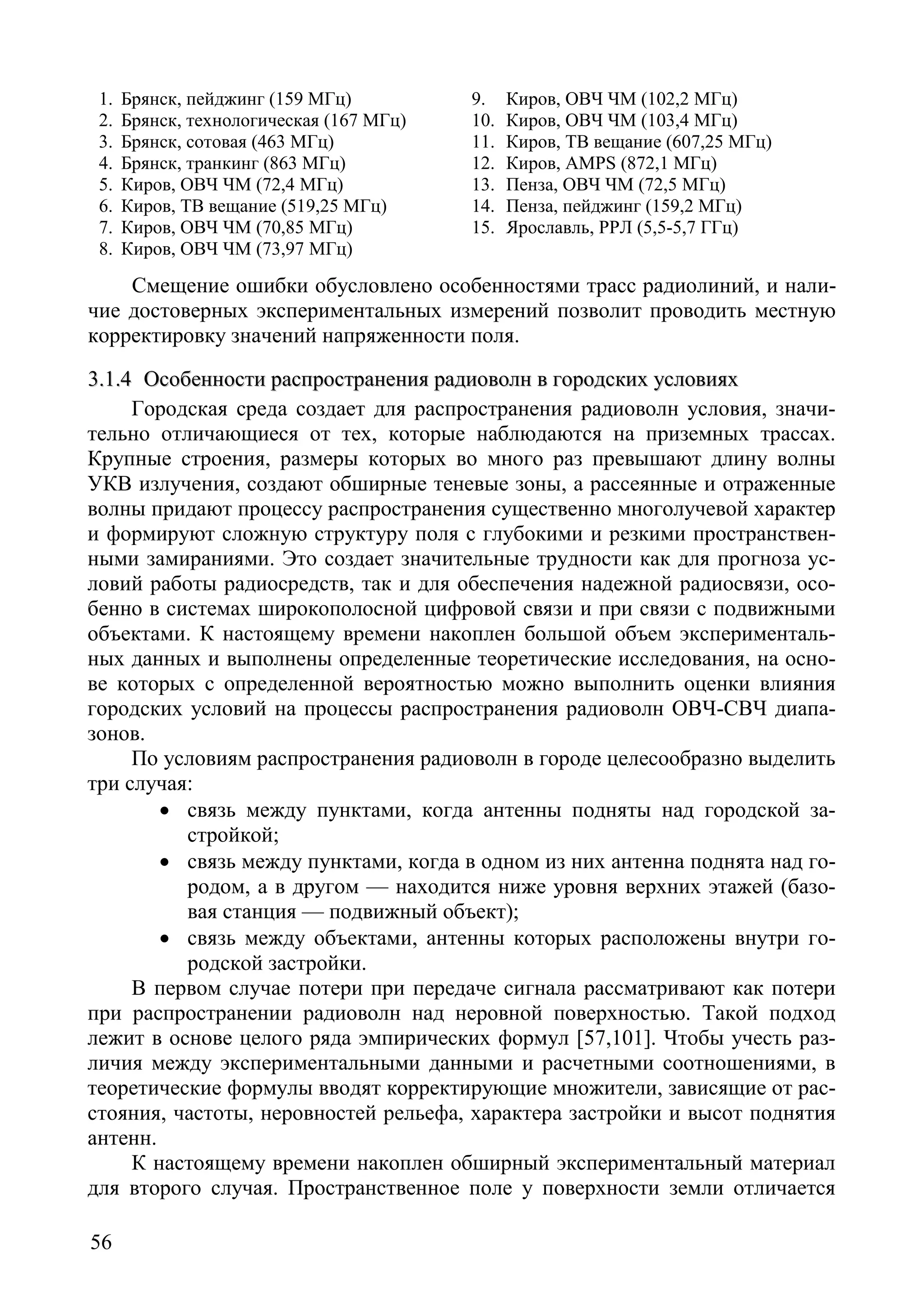56
1. Брянск, пейджинг (159 МГц)
2. Брянск, технологическая (167 МГц)
3. Брянск, сотовая (463 МГц)
4. Брянск, транкинг (863 МГц)
5. Киров, ОВЧ ЧМ (72,4 МГц)
6. Киров, ТВ вещание (519,25 МГц)
7. Киров, ОВЧ ЧМ (70,85 МГц)
8. Киров, ОВЧ ЧМ (73,97 МГц)
9. Киров, ОВЧ ЧМ (102,2 МГц)
10. Киров, ОВЧ ЧМ (103,4 МГц)
11. Киров, ТВ вещание (607,25 МГц)
12. Киров, AMPS (872,1 МГц)
13. Пенза, ОВЧ ЧМ (72,5 МГц)
14. Пенза, пейджинг (159,2 МГц)
15. Ярославль, РРЛ (5,5-5,7 ГГц)
Смещение ошибки обусловлено особенностями трасс радиолиний, и нали-
чие достоверных экспериментальных измерений позволит проводить местную
корректировку значений напряженности поля.
33..11..44 ООссооббееннннооссттии рраассппррооссттррааннеенниияя ррааддииооввооллнн вв ггооррооддссккиихх ууссллооввиияяхх
Городская среда создает для распространения радиоволн условия, значи-
тельно отличающиеся от тех, которые наблюдаются на приземных трассах.
Крупные строения, размеры которых во много раз превышают длину волны
УКВ излучения, создают обширные теневые зоны, а рассеянные и отраженные
волны придают процессу распространения существенно многолучевой характер
и формируют сложную структуру поля с глубокими и резкими пространствен-
ными замираниями. Это создает значительные трудности как для прогноза ус-
ловий работы радиосредств, так и для обеспечения надежной радиосвязи, осо-
бенно в системах широкополосной цифровой связи и при связи с подвижными
объектами. К настоящему времени накоплен большой объем эксперименталь-
ных данных и выполнены определенные теоретические исследования, на осно-
ве которых с определенной вероятностью можно выполнить оценки влияния
городских условий на процессы распространения радиоволн ОВЧ-СВЧ диапа-
зонов.
По условиям распространения радиоволн в городе целесообразно выделить
три случая:
• связь между пунктами, когда антенны подняты над городской за-
стройкой;
• связь между пунктами, когда в одном из них антенна поднята над го-
родом, а в другом — находится ниже уровня верхних этажей (базо-
вая станция — подвижный объект);
• связь между объектами, антенны которых расположены внутри го-
родской застройки.
В первом случае потери при передаче сигнала рассматривают как потери
при распространении радиоволн над неровной поверхностью. Такой подход
лежит в основе целого ряда эмпирических формул [57,101]. Чтобы учесть раз-
личия между экспериментальными данными и расчетными соотношениями, в
теоретические формулы вводят корректирующие множители, зависящие от рас-
стояния, частоты, неровностей рельефа, характера застройки и высот поднятия
антенн.
К настоящему времени накоплен обширный экспериментальный материал
для второго случая. Пространственное поле у поверхности земли отличается
Copyright ОАО «ЦКБ «БИБКОМ» & ООО «Aгентство Kнига-Cервис»
 