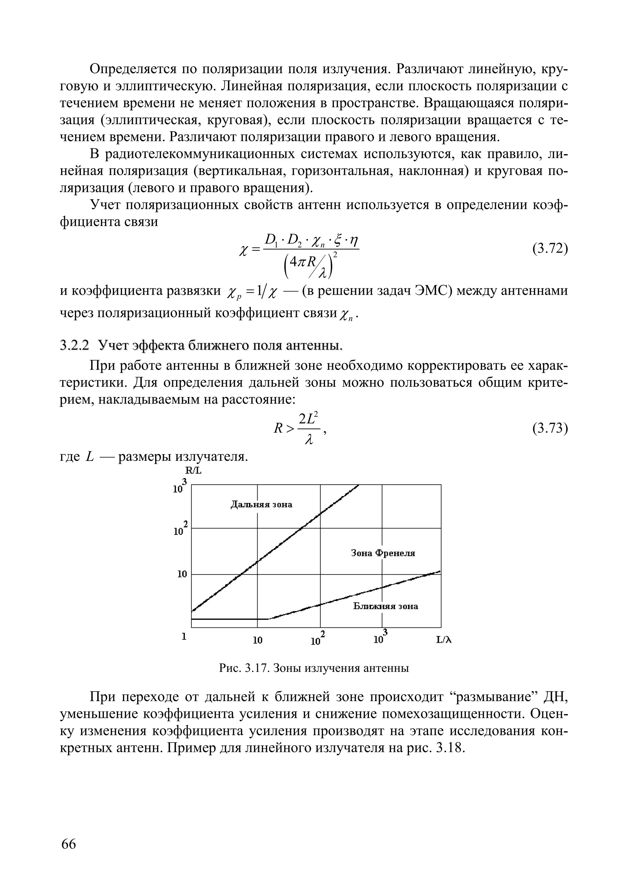 66
Определяется по поляризации поля излучения. Различают линейную, кру-
говую и эллиптическую. Линейная поляризация, если плоскость поляризации с
течением времени не меняет положения в пространстве. Вращающаяся поляри-
зация (эллиптическая, круговая), если плоскость поляризации вращается с те-
чением времени. Различают поляризации правого и левого вращения.
В радиотелекоммуникационных системах используются, как правило, ли-
нейная поляризация (вертикальная, горизонтальная, наклонная) и круговая по-
ляризация (левого и правого вращения).
Учет поляризационных свойств антенн используется в определении коэф-
фициента связи
( )
1 2
2
4
пD D
R
χ ξ η
χ
π
λ
⋅ ⋅ ⋅ ⋅
= (3.72)
и коэффициента развязки 1рχ χ= — (в решении задач ЭМС) между антеннами
через поляризационный коэффициент связи пχ .
33..22..22 УУччеетт ээффффееккттаа ббллиижжннееггоо ппоолляя ааннттеенннныы..
При работе антенны в ближней зоне необходимо корректировать ее харак-
теристики. Для определения дальней зоны можно пользоваться общим крите-
рием, накладываемым на расстояние:
2
2L
R
λ
> , (3.73)
где L — размеры излучателя.
Рис. 3.17. Зоны излучения антенны
При переходе от дальней к ближней зоне происходит “размывание” ДН,
уменьшение коэффициента усиления и снижение помехозащищенности. Оцен-
ку изменения коэффициента усиления производят на этапе исследования кон-
кретных антенн. Пример для линейного излучателя на рис. 3.18.
Copyright ОАО «ЦКБ «БИБКОМ» & ООО «Aгентство Kнига-Cервис»
 