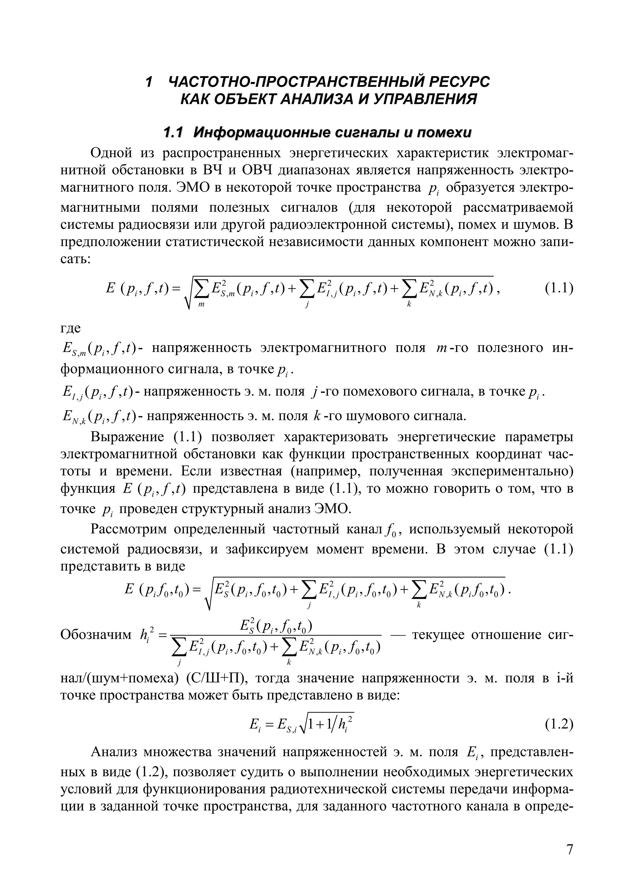 7
1 ЧАСТОТНО-ПРОСТРАНСТВЕННЫЙ РЕСУРС
КАК ОБЪЕКТ АНАЛИЗА И УПРАВЛЕНИЯ
11..11 ИИннффооррммааццииоонннныыее ссииггннааллыы ии ппооммееххии
Одной из распространенных энергетических характеристик электромаг-
нитной обстановки в ВЧ и ОВЧ диапазонах является напряженность электро-
магнитного поля. ЭМО в некоторой точке пространства ip образуется электро-
магнитными полями полезных сигналов (для некоторой рассматриваемой
системы радиосвязи или другой радиоэлектронной системы), помех и шумов. В
предположении статистической независимости данных компонент можно запи-
сать:
2 2 2
, , ,( , , ) ( , , ) ( , , ) ( , , )i S m i I j i N k i
m j k
E p f t E p f t E p f t E p f t= + +∑ ∑ ∑ , (1.1)
где
, ( , , )S m iE p f t - напряженность электромагнитного поля m-го полезного ин-
формационного сигнала, в точке ip .
, ( , , )I j iE p f t - напряженность э. м. поля j -го помехового сигнала, в точке ip .
, ( , , )N k iE p f t - напряженность э. м. поля k -го шумового сигнала.
Выражение (1.1) позволяет характеризовать энергетические параметры
электромагнитной обстановки как функции пространственных координат час-
тоты и времени. Если известная (например, полученная экспериментально)
функция ( , , )iE p f t представлена в виде (1.1), то можно говорить о том, что в
точке ip проведен структурный анализ ЭМО.
Рассмотрим определенный частотный канал 0f , используемый некоторой
системой радиосвязи, и зафиксируем момент времени. В этом случае (1.1)
представить в виде
2 2 2
0 0 0 0 , 0 0 , 0 0( , ) ( , , ) ( , , ) ( , )i S i I j i N k i
j k
E p f t E p f t E p f t E p f t= + +∑ ∑ .
Обозначим
2
2 0 0
2 2
, 0 0 , 0 0
( , , )
( , , ) ( , , )
S i
i
I j i N k i
j k
E p f t
h
E p f t E p f t
=
+∑ ∑
— текущее отношение сиг-
нал/(шум+помеха) (С/Ш+П), тогда значение напряженности э. м. поля в i-й
точке пространства может быть представлено в виде:
2
, 1 1i S i iE E h= + (1.2)
Анализ множества значений напряженностей э. м. поля iE , представлен-
ных в виде (1.2), позволяет судить о выполнении необходимых энергетических
условий для функционирования радиотехнической системы передачи информа-
ции в заданной точке пространства, для заданного частотного канала в опреде-
Copyright ОАО «ЦКБ «БИБКОМ» & ООО «Aгентство Kнига-Cервис»
 