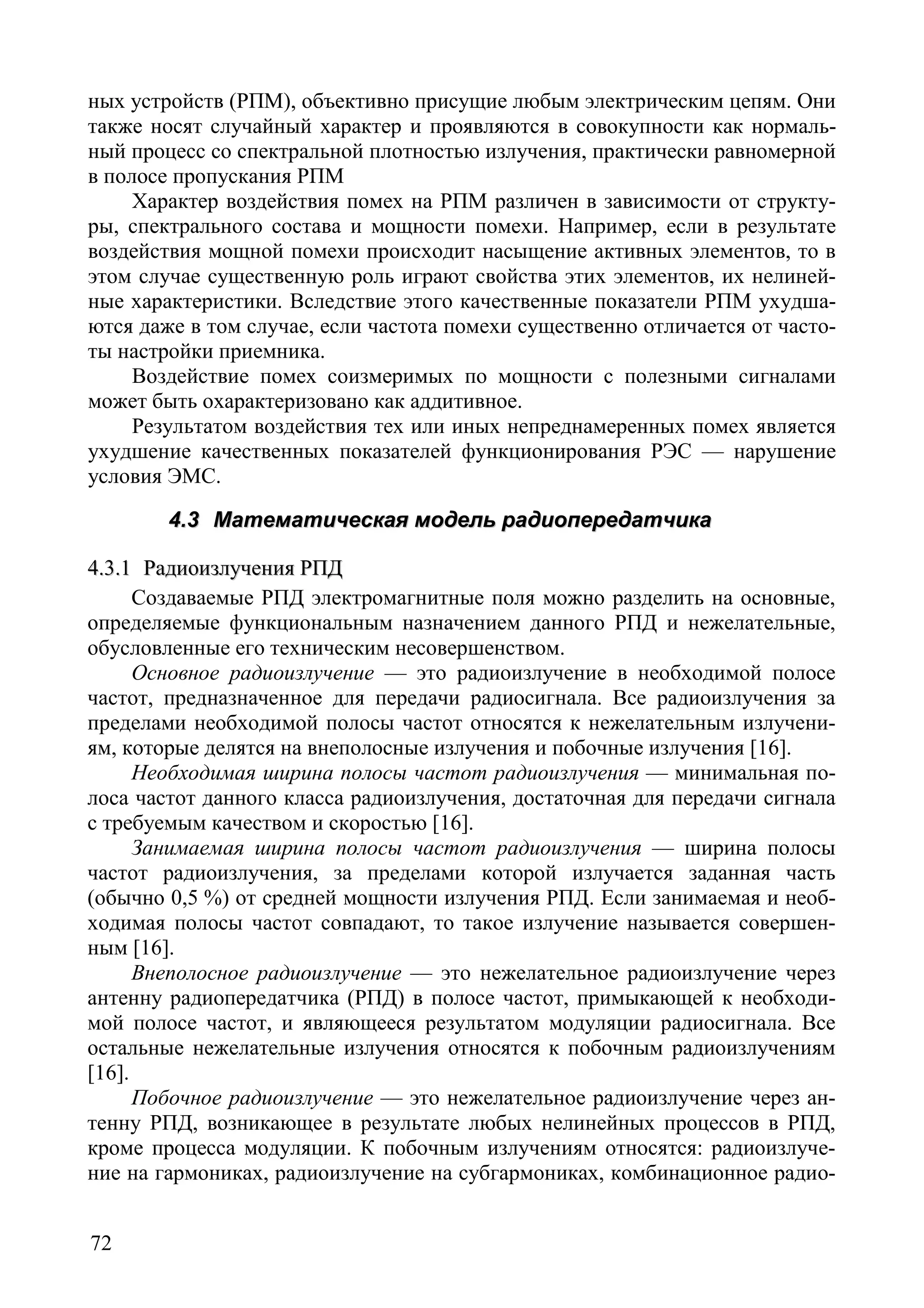 72
ных устройств (РПМ), объективно присущие любым электрическим цепям. Они
также носят случайный характер и проявляются в совокупности как нормаль-
ный процесс со спектральной плотностью излучения, практически равномерной
в полосе пропускания РПМ
Характер воздействия помех на РПМ различен в зависимости от структу-
ры, спектрального состава и мощности помехи. Например, если в результате
воздействия мощной помехи происходит насыщение активных элементов, то в
этом случае существенную роль играют свойства этих элементов, их нелиней-
ные характеристики. Вследствие этого качественные показатели РПМ ухудша-
ются даже в том случае, если частота помехи существенно отличается от часто-
ты настройки приемника.
Воздействие помех соизмеримых по мощности с полезными сигналами
может быть охарактеризовано как аддитивное.
Результатом воздействия тех или иных непреднамеренных помех является
ухудшение качественных показателей функционирования РЭС –– нарушение
условия ЭМС.
44..33 ММааттееммааттииччеессккааяя ммооддеелльь ррааддииооппееррееддааттччииккаа
44..33..11 РРааддииооииззллууччеенниияя РРППДД
Создаваемые РПД электромагнитные поля можно разделить на основные,
определяемые функциональным назначением данного РПД и нежелательные,
обусловленные его техническим несовершенством.
Основное радиоизлучение — это радиоизлучение в необходимой полосе
частот, предназначенное для передачи радиосигнала. Все радиоизлучения за
пределами необходимой полосы частот относятся к нежелательным излучени-
ям, которые делятся на внеполосные излучения и побочные излучения [16].
Необходимая ширина полосы частот радиоизлучения — минимальная по-
лоса частот данного класса радиоизлучения, достаточная для передачи сигнала
с требуемым качеством и скоростью [16].
Занимаемая ширина полосы частот радиоизлучения — ширина полосы
частот радиоизлучения, за пределами которой излучается заданная часть
(обычно 0,5 %) от средней мощности излучения РПД. Если занимаемая и необ-
ходимая полосы частот совпадают, то такое излучение называется совершен-
ным [16].
Внеполосное радиоизлучение — это нежелательное радиоизлучение через
антенну радиопередатчика (РПД) в полосе частот, примыкающей к необходи-
мой полосе частот, и являющееся результатом модуляции радиосигнала. Все
остальные нежелательные излучения относятся к побочным радиоизлучениям
[16].
Побочное радиоизлучение — это нежелательное радиоизлучение через ан-
тенну РПД, возникающее в результате любых нелинейных процессов в РПД,
кроме процесса модуляции. К побочным излучениям относятся: радиоизлуче-
ние на гармониках, радиоизлучение на субгармониках, комбинационное радио-
Copyright ОАО «ЦКБ «БИБКОМ» & ООО «Aгентство Kнига-Cервис»
 