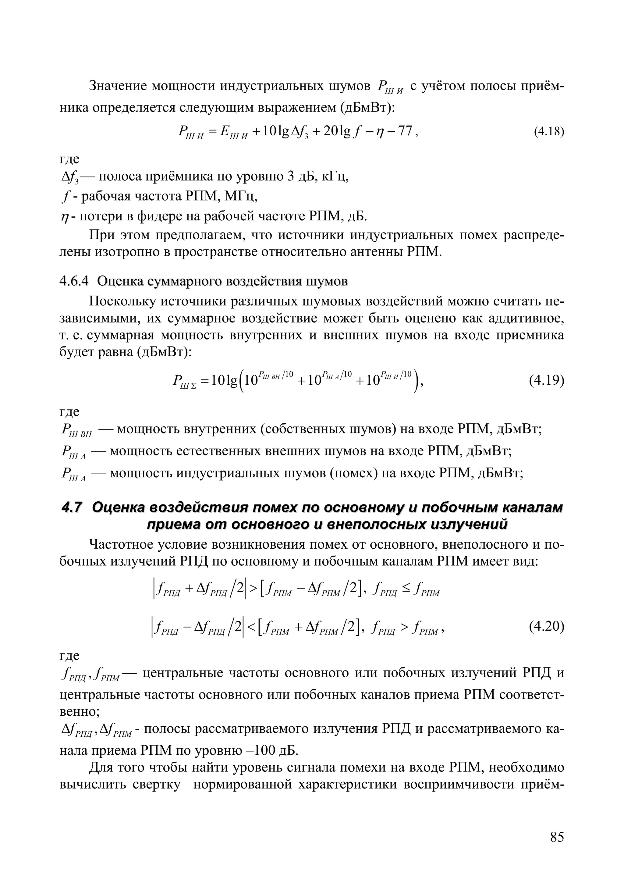 85
Значение мощности индустриальных шумов Ш ИP с учётом полосы приём-
ника определяется следующим выражением (дБмВт):
310lg 20lg 77Ш И Ш ИP E f f η= + ∆ + − − , (4.18)
где
3f∆ — полоса приёмника по уровню 3 дБ, кГц,
f - рабочая частота РПМ, МГц,
η - потери в фидере на рабочей частоте РПМ, дБ.
При этом предполагаем, что источники индустриальных помех распреде-
лены изотропно в пространстве относительно антенны РПМ.
44..66..44 ООццееннккаа ссууммммааррннооггоо ввооззддееййссттввиияя шшууммоовв
Поскольку источники различных шумовых воздействий можно считать не-
зависимыми, их суммарное воздействие может быть оценено как аддитивное,
т. е. суммарная мощность внутренних и внешних шумов на входе приемника
будет равна (дБмВт):
( )10 10 10
10lg 10 10 10Ш ВН Ш А Ш ИP P P
ШP Σ= + + , (4.19)
где
Ш ВНP — мощность внутренних (собственных шумов) на входе РПМ, дБмВт;
Ш АP –– мощность естественных внешних шумов на входе РПМ, дБмВт;
Ш АP –– мощность индустриальных шумов (помех) на входе РПМ, дБмВт;
44..77 ООццееннккаа ввооззддееййссттввиияя ппооммеехх ппоо ооссннооввннооммуу ии ппооббооччнныымм ккааннааллаамм
ппррииееммаа оотт ооссннооввннооггоо ии ввннееппооллоосснныыхх ииззллууччеенниийй
Частотное условие возникновения помех от основного, внеполосного и по-
бочных излучений РПД по основному и побочным каналам РПМ имеет вид:
[ ]2 2РПД РПД РПМ РПМf f f f+ ∆ > − ∆ , РПД РПМf f≤
[ ]2 2РПД РПД РПМ РПМf f f f− ∆ < + ∆ , РПД РПМf f> , (4.20)
где
,РПД РПМf f — центральные частоты основного или побочных излучений РПД и
центральные частоты основного или побочных каналов приема РПМ соответст-
венно;
,РПД РПМf f∆ ∆ - полосы рассматриваемого излучения РПД и рассматриваемого ка-
нала приема РПМ по уровню –100 дБ.
Для того чтобы найти уровень сигнала помехи на входе РПМ, необходимо
вычислить свертку нормированной характеристики восприимчивости приём-
Copyright ОАО «ЦКБ «БИБКОМ» & ООО «Aгентство Kнига-Cервис»
 