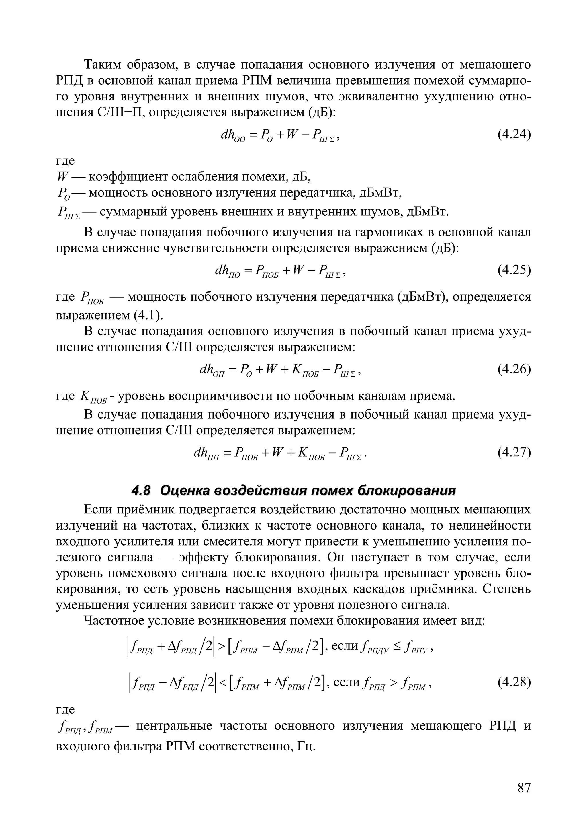 87
Таким образом, в случае попадания основного излучения от мешающего
РПД в основной канал приема РПМ величина превышения помехой суммарно-
го уровня внутренних и внешних шумов, что эквивалентно ухудшению отно-
шения С/Ш+П, определяется выражением (дБ):
ОО O Шdh P W P Σ= + − , (4.24)
где
W — коэффициент ослабления помехи, дБ,
OP — мощность основного излучения передатчика, дБмВт,
ШP Σ — суммарный уровень внешних и внутренних шумов, дБмВт.
В случае попадания побочного излучения на гармониках в основной канал
приема снижение чувствительности определяется выражением (дБ):
ПО ПОБ Шdh P W P Σ= + − , (4.25)
где ПОБP — мощность побочного излучения передатчика (дБмВт), определяется
выражением (4.1).
В случае попадания основного излучения в побочный канал приема ухуд-
шение отношения С/Ш определяется выражением:
ОП O ПОБ Шdh P W K P Σ= + + − , (4.26)
где ПОБK - уровень восприимчивости по побочным каналам приема.
В случае попадания побочного излучения в побочный канал приема ухуд-
шение отношения С/Ш определяется выражением:
ПП ПОБ ПОБ Шdh P W K P Σ= + + − . (4.27)
44..88 ООццееннккаа ввооззддееййссттввиияя ппооммеехх ббллооккиирроовваанниияя
Если приёмник подвергается воздействию достаточно мощных мешающих
излучений на частотах, близких к частоте основного канала, то нелинейности
входного усилителя или смесителя могут привести к уменьшению усиления по-
лезного сигнала — эффекту блокирования. Он наступает в том случае, если
уровень помехового сигнала после входного фильтра превышает уровень бло-
кирования, то есть уровень насыщения входных каскадов приёмника. Степень
уменьшения усиления зависит также от уровня полезного сигнала.
Частотное условие возникновения помехи блокирования имеет вид:
[ ]2 2РПД РПД РПМ РПМf f f f+ ∆ > − ∆ , если РПДУ РПУf f≤ ,
[ ]2 2РПД РПД РПМ РПМf f f f− ∆ < + ∆ , если РПД РПМf f> , (4.28)
где
,РПД РПМf f — центральные частоты основного излучения мешающего РПД и
входного фильтра РПМ соответственно, Гц.
Copyright ОАО «ЦКБ «БИБКОМ» & ООО «Aгентство Kнига-Cервис»
 