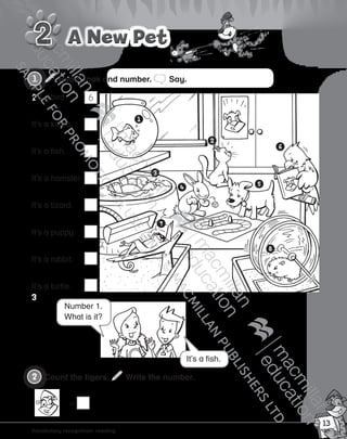 13
Vocabulary
Vocabulary recognition: reading
Read, look and number. Say.
A New PetA New Pet
It’s a fish.
Number 1.
What is it?
It’s a bird.
It’s a kitten.
It’s a fish.
It’s a hamster.
It’s a lizard.
It’s a puppy.
It’s a rabbit.
It’s a turtle.
Count the tigers. Write the number.
=
6
9780230483620_text.indb 13 08/10/2014 18:02
 
