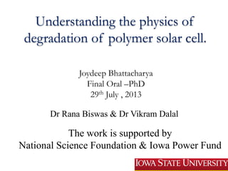 Understanding the physics of
degradation of polymer solar cell.
Joydeep Bhattacharya
Final Oral –PhD
29th July , 2013
Dr Rana Biswas & Dr Vikram Dalal
The work is supported by
National Science Foundation & Iowa Power Fund
 