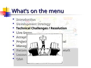What’s on the menu
What’s on the menu

Introduction
Introduction

Development Strategy
Development Strategy

Technical Challenges / Resolution
Technical Challenges / Resolution

Live Demo
Live Demo

Acceptance Process
Acceptance Process

Project Progress – Plan vs. Actual
Project Progress – Plan vs. Actual

Management Problems
Management Problems

Recommendations for further work
Recommendations for further work

Lessons Learnt
Lessons Learnt

Q&A
Q&A
 