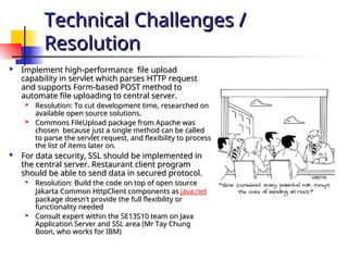 Technical Challenges /
Technical Challenges /
Resolution
Resolution
 Implement high-performance file upload
Implement high-performance file upload
capability in servlet which parses HTTP request
capability in servlet which parses HTTP request
and supports Form-based POST method to
and supports Form-based POST method to
automate file uploading to central server.
automate file uploading to central server.

Resolution: To cut development time, researched on
Resolution: To cut development time, researched on
available open source solutions.
available open source solutions.

Commons FileUpload package from Apache was
Commons FileUpload package from Apache was
chosen because just a single method can be called
chosen because just a single method can be called
to parse the servlet request, and flexibility to process
to parse the servlet request, and flexibility to process
the list of items later on.
the list of items later on.
 For data security, SSL should be implemented in
For data security, SSL should be implemented in
the central server. Restaurant client program
the central server. Restaurant client program
should be able to send data in secured protocol.
should be able to send data in secured protocol.

Resolution: Build the code on top of open source
Resolution: Build the code on top of open source
Jakarta Common HttpClient components as
Jakarta Common HttpClient components as java.net
package doesn't provide the full flexibility or
package doesn't provide the full flexibility or
functionality needed
functionality needed

Consult expert within the SE13S10 team on Java
Consult expert within the SE13S10 team on Java
Application Server and SSL area (Mr Tay Chung
Application Server and SSL area (Mr Tay Chung
Boon, who works for IBM)
Boon, who works for IBM)
 