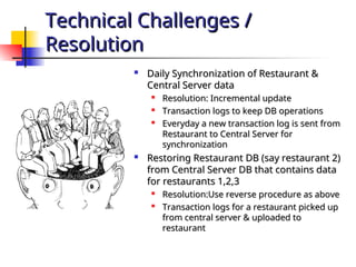 Technical Challenges /
Technical Challenges /
Resolution
Resolution

Daily Synchronization of Restaurant &
Daily Synchronization of Restaurant &
Central Server data
Central Server data

Resolution: Incremental update
Resolution: Incremental update

Transaction logs to keep DB operations
Transaction logs to keep DB operations

Everyday a new transaction log is sent from
Everyday a new transaction log is sent from
Restaurant to Central Server for
Restaurant to Central Server for
synchronization
synchronization

Restoring Restaurant DB (say restaurant 2)
Restoring Restaurant DB (say restaurant 2)
from Central Server DB that contains data
from Central Server DB that contains data
for restaurants 1,2,3
for restaurants 1,2,3

Resolution:Use reverse procedure as above
Resolution:Use reverse procedure as above

Transaction logs for a restaurant picked up
Transaction logs for a restaurant picked up
from central server & uploaded to
from central server & uploaded to
restaurant
restaurant
 