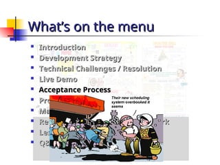 What’s on the menu
What’s on the menu

Introduction
Introduction

Development Strategy
Development Strategy

Technical Challenges / Resolution
Technical Challenges / Resolution

Live Demo
Live Demo

Acceptance Process
Acceptance Process

Project Progress – Plan vs. Actual
Project Progress – Plan vs. Actual

Management Problems
Management Problems

Recommendations for further work
Recommendations for further work

Lessons Learnt
Lessons Learnt

Q&A
Q&A
 