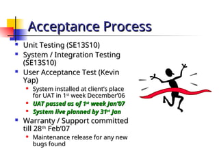 Acceptance Process
Acceptance Process
 Unit Testing (SE13S10)
Unit Testing (SE13S10)
 System / Integration Testing
System / Integration Testing
(SE13S10)
(SE13S10)
 User Acceptance Test (Kevin
User Acceptance Test (Kevin
Yap)
Yap)

System installed at client’s place
System installed at client’s place
for UAT in 1
for UAT in 1st
st
week December’06
week December’06

UAT passed as of 1
UAT passed as of 1st
st
week Jan’07
week Jan’07

System live planned by 31
System live planned by 31st
st
Jan
Jan
 Warranty / Support committed
Warranty / Support committed
till 28
till 28th
th
Feb’07
Feb’07

Maintenance release for any new
Maintenance release for any new
bugs found
bugs found
 