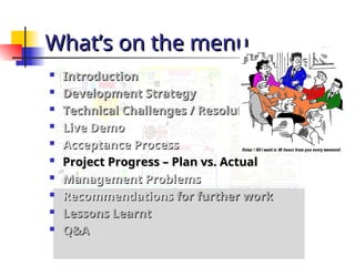 What’s on the menu
What’s on the menu

Introduction
Introduction

Development Strategy
Development Strategy

Technical Challenges / Resolution
Technical Challenges / Resolution

Live Demo
Live Demo

Acceptance Process
Acceptance Process

Project Progress – Plan vs. Actual
Project Progress – Plan vs. Actual

Management Problems
Management Problems

Recommendations
Recommendations for further work
for further work

Lessons Learnt
Lessons Learnt

Q&A
Q&A
 
