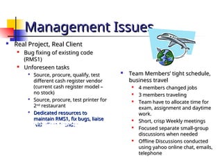 Management Issues
Management Issues

Real Project, Real Client
Real Project, Real Client

Bug fixing of existing code
Bug fixing of existing code
(RMS1)
(RMS1)

Unforeseen tasks
Unforeseen tasks

Source, procure, qualify, test
Source, procure, qualify, test
different cash register vendor
different cash register vendor
(current cash register model –
(current cash register model –
no stock)
no stock)

Source, procure, test printer for
Source, procure, test printer for
2
2nd
nd
restaurant
restaurant

Dedicated resources to
Dedicated resources to
maintain RMS1, fix bugs, liaise
maintain RMS1, fix bugs, liaise
with client / vendor
with client / vendor

Team Members’ tight schedule,
Team Members’ tight schedule,
business travel
business travel

4 members changed jobs
4 members changed jobs

3 members traveling
3 members traveling

Team have to allocate time for
Team have to allocate time for
exam, assignment and daytime
exam, assignment and daytime
work.
work.

Short, crisp Weekly meetings
Short, crisp Weekly meetings

Focused separate small-group
Focused separate small-group
discussions when needed
discussions when needed

Offline Discussions conducted
Offline Discussions conducted
using yahoo online chat, emails,
using yahoo online chat, emails,
telephone
telephone
 