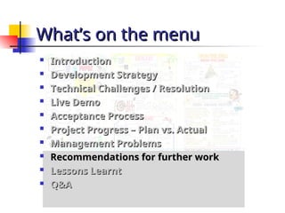 What’s on the menu
What’s on the menu

Introduction
Introduction

Development Strategy
Development Strategy

Technical Challenges / Resolution
Technical Challenges / Resolution

Live Demo
Live Demo

Acceptance Process
Acceptance Process

Project Progress – Plan vs. Actual
Project Progress – Plan vs. Actual

Management Problems
Management Problems

Recommendations for further work
Recommendations for further work

Lessons Learnt
Lessons Learnt

Q&A
Q&A
 