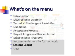 What’s on the menu
What’s on the menu

Introduction
Introduction

Development Strategy
Development Strategy

Technical Challenges / Resolution
Technical Challenges / Resolution

Live Demo
Live Demo

Acceptance Process
Acceptance Process

Project Progress – Plan vs. Actual
Project Progress – Plan vs. Actual

Management Problems
Management Problems

Recommendations for further work
Recommendations for further work

Lessons Learnt
Lessons Learnt

Q&A
Q&A
 