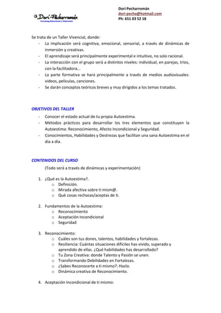 Dori Pecharromán
dori-pecha@hotmail.com
Ph: 651 03 52 18
Se trata de un Taller Vivencial, donde:
- La implicación será cognitiva, emocional, sensorial, a través de dinámicas de
inmersión y creativas.
- El aprendizaje será principalmente experimental e intuitivo, no solo racional.
- La interacción con el grupo será a distintos niveles: individual, en parejas, tríos,
con la facilitadora...
- La parte formativa se hará principalmente a través de medios audiovisuales:
videos, películas, canciones.
- Se darán conceptos teóricos breves y muy dirigidos a los temas tratados.
OBJETIVOS DEL TALLER
- Conocer el estado actual de tu propia Autoestima.
- Métodos prácticos para desarrollar los tres elementos que constituyen la
Autoestima: Reconocimiento, Afecto Incondicional y Seguridad.
- Conocimientos, Habilidades y Destrezas que facilitan una sana Autoestima en el
día a día.
CONTENIDOS DEL CURSO
(Todo será a través de dinámicas y experimentación)
1. ¿Qué es la Autoestima?.
o Definición.
o Mirada afectiva sobre ti mism@.
o Qué cosas rechazas/aceptas de ti.
2. Fundamentos de la Autoestima:
o Reconocimiento
o Aceptación Incondicional
o Seguridad
3. Reconocimiento:
o Cuáles son tus dones, talentos, habilidades y fortalezas.
o Resiliencia: Cuántas situaciones difíciles has vivido, superado y
aprendido de ellas. ¿Qué habilidades has desarrollado?
o Tu Zona Creativa: donde Talento y Pasión se unen.
o Transformando Debilidades en Fortalezas.
o ¿Sabes Reconocerte a ti mismo?: Hazlo.
o Dinámica creativa de Reconocimiento.
4. Aceptación Incondicional de ti mismo:
 