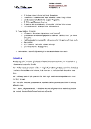 Dori Pecharromán
dori-pecha@hotmail.com
Ph: 651 03 52 18
o Trabaja aceptando lo natural en ti: Emociones.
o Coherencia: Tus Emociones-Pensamientos-Conductas y Valores.
o Limitantes de la Autoestima: Culpa y Vergüenza.
o El Crítico y el Cuidador Interno.
o Proceso C.A.P: Comprensión, Aceptación y Perdón de ti mismo.
o Dinámica creativa de Aceptación Incondicional.
5. Seguridad en ti mismo:
o ¿Te sientes Seguro contigo mismo en el mundo?
o ¿Te comunicas bien contigo y con los demás?, ¿te escuchas?, ¿te tienes
en cuenta?
o Habilidades de Comunicación: Intrapersonal e Interpersonal. Feed-back.
o Asertividad.
o Tus Creencias Limitantes sobre ti mism@.
o Dinámica creativa de Seguridad.
6. Habilidades y destrezas para mejorar la Autoestima en el día a día.
DIRIGIDO A
A todas aquellas personas que no se sienten queridas ni valoradas por ellas mismas, y
tal vez tampoco por los demás.
Para Profesores que quieren cuidar su propia Autoestima y la de sus alumnos. Para que
puedan trabajar el Reconocimiento, la Aceptación Incondicional y la Seguridad en el
aula.
Para Padres y Madres que quieren criar a sus hijos en Autoestima y necesitan cuidar
también la suya.
Para todas las personas que tienen un papel educativo y son responsables de niños y
adolescentes.
Para Líderes, Emprendedores… y personas Adultas en general que creen que pueden
dar más de si mism@s de lo que hacen actualmente.
 