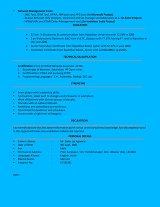  Network Management Tools:
- SMC Tool, ITSMTool, HPNA, NM tools and APG tool. (In Microsoft Project).
- Beacon BeSmart (Sify product), Solarwind and Op-manager and Metasolve M-6. (In Airtel Project)
- HPSM/USM and OSM(Order Management tool).(In Vodafone India Project)
EDUCATION
 B.Tech. in Electronics & communication from Rajasthan University with 72.23% in 2009
 3 yrs PolytechnicDiplomainE&C from V.B.PC,Udaipurwith 77.37% having4th
rank in Rajasthan in
the year 2006.
 Senior Secondary Certificate from Rajasthan Board, Ajmer with 67.37% in year 2003.
 Secondary Certificate from Rajasthan Board, Ajmer with with80.00%in year2001.
TECHNICAL QUALIFICATION
Certification:CiscoCertifiedNetworkAssociate–CCNA.
1. Knowledge of Beamon, Solarwind, HP Open view.
2. Certifications: CCNA and pursuing CCNP.
3. Programming Languages’, C++, Assembly, Matlab, EED Lab.
STRENGTHS
 Team player with leadership skills.
 Fast learner, adapt well to changes and pressures in workplace.
 Work effectively with diverse groups of people.
 Friendly with an upbeat attitude.
 Ambitious and committed to excellence.
 Committed to deadlines and schedules.
 Sincere with a high level of Integrity.
DECLEARTION
I do herebydeclare thatthe above informationgivenistrue tothe bestof my knowledge.Anydiscrepancyfound
inthisregard will make mycandidature liabletobe rejected.
PERSONAL DETAILS
 Father’s Name : Mr. Babu Lal Agrawal
 Date of Birth : 9th Sept, 1985
 Sex : Male
 PermanentAddress : Post: Karanpur, Teh: Vallabhanagar, Dist: Udaipur (Raj.)-313601
 Languages Known : English, Hindi
 Marital Status : Married
 Passport No. : K7335381
Date:
 
