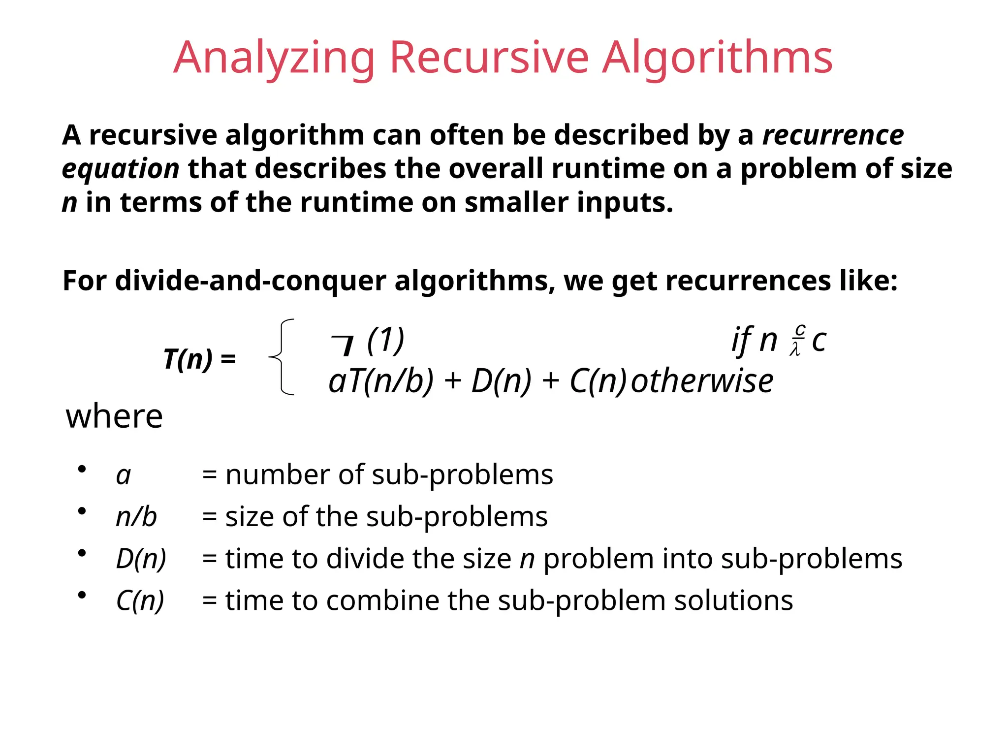Analyzing Recursive Algorithms
A recursive algorithm can often be described by a recurrence
equation that describes the overall runtime on a problem of size
n in terms of the runtime on smaller inputs.
For divide-and-conquer algorithms, we get recurrences like:
T(n) =
(1) if n  c
aT(n/b) + D(n) + C(n)otherwise
• a = number of sub-problems
• n/b = size of the sub-problems
• D(n) = time to divide the size n problem into sub-problems
• C(n) = time to combine the sub-problem solutions
where
 