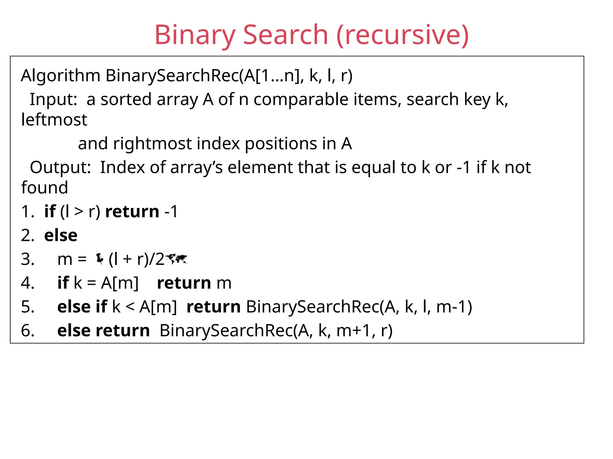 Binary Search (recursive)
Algorithm BinarySearchRec(A[1…n], k, l, r)
Input: a sorted array A of n comparable items, search key k,
leftmost
and rightmost index positions in A
Output: Index of array’s element that is equal to k or -1 if k not
found
1. if (l > r) return -1
2. else
3. m = (l + r)/2
4. if k = A[m] return m
5. else if k < A[m] return BinarySearchRec(A, k, l, m-1)
6. else return BinarySearchRec(A, k, m+1, r)
 
