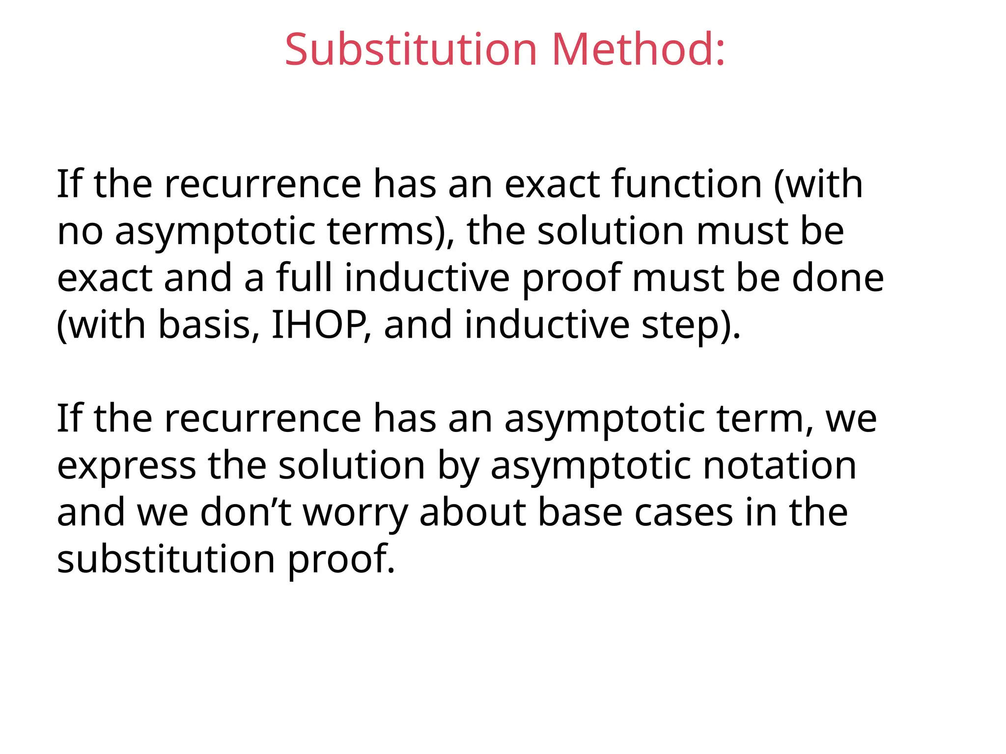 Substitution Method:
If the recurrence has an exact function (with
no asymptotic terms), the solution must be
exact and a full inductive proof must be done
(with basis, IHOP, and inductive step).
If the recurrence has an asymptotic term, we
express the solution by asymptotic notation
and we don’t worry about base cases in the
substitution proof.
 