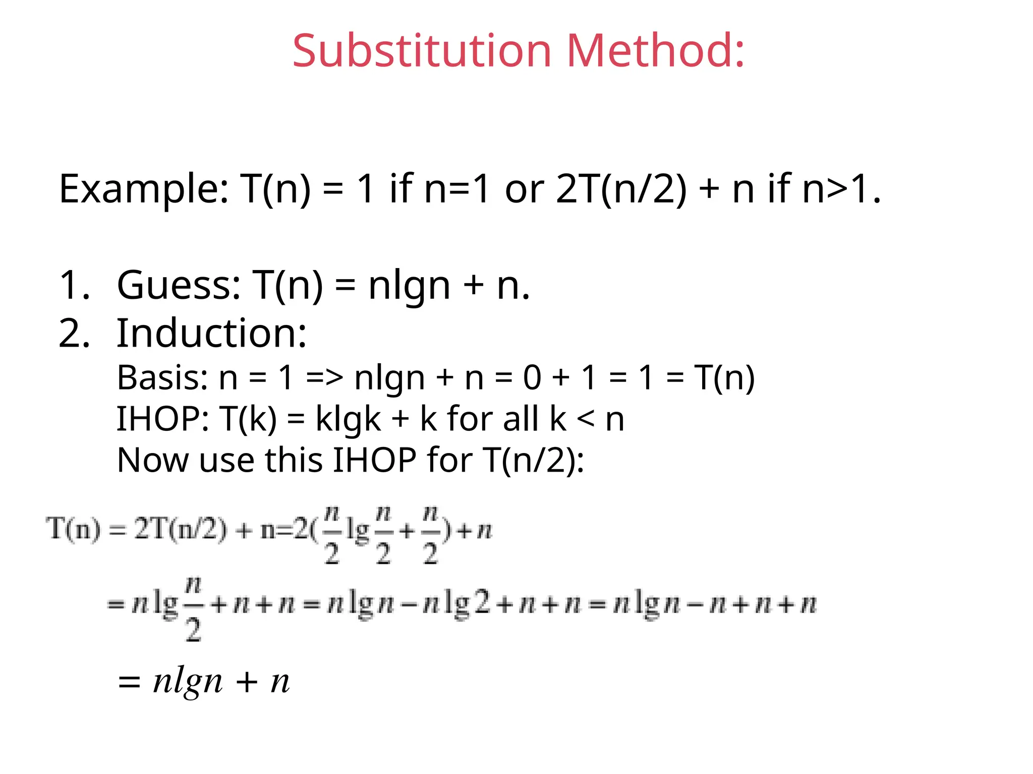 Substitution Method:
Example: T(n) = 1 if n=1 or 2T(n/2) + n if n>1.
1. Guess: T(n) = nlgn + n.
2. Induction:
Basis: n = 1 => nlgn + n = 0 + 1 = 1 = T(n)
IHOP: T(k) = klgk + k for all k < n
Now use this IHOP for T(n/2):
= nlgn + n
 