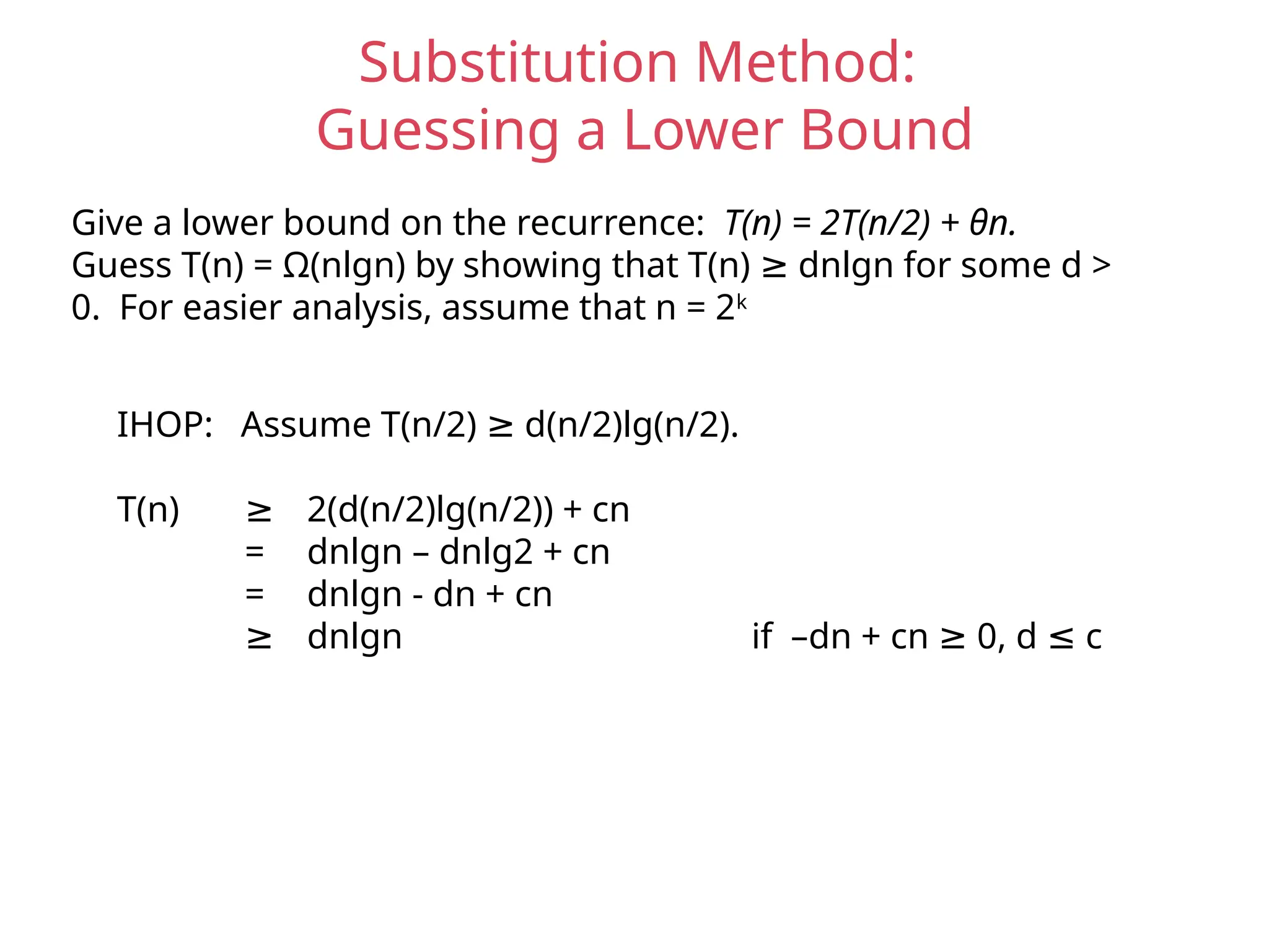 Substitution Method:
Guessing a Lower Bound
Give a lower bound on the recurrence: T(n) = 2T(n/2) + θn.
Guess T(n) = Ω(nlgn) by showing that T(n) dnlgn for some d >
≥
0. For easier analysis, assume that n = 2k
IHOP: Assume T(n/2) d(n/2)lg(n/2).
≥
T(n) ≥ 2(d(n/2)lg(n/2)) + cn
= dnlgn – dnlg2 + cn
= dnlgn - dn + cn
≥ dnlgn if –dn + cn 0, d c
≥ ≤
 