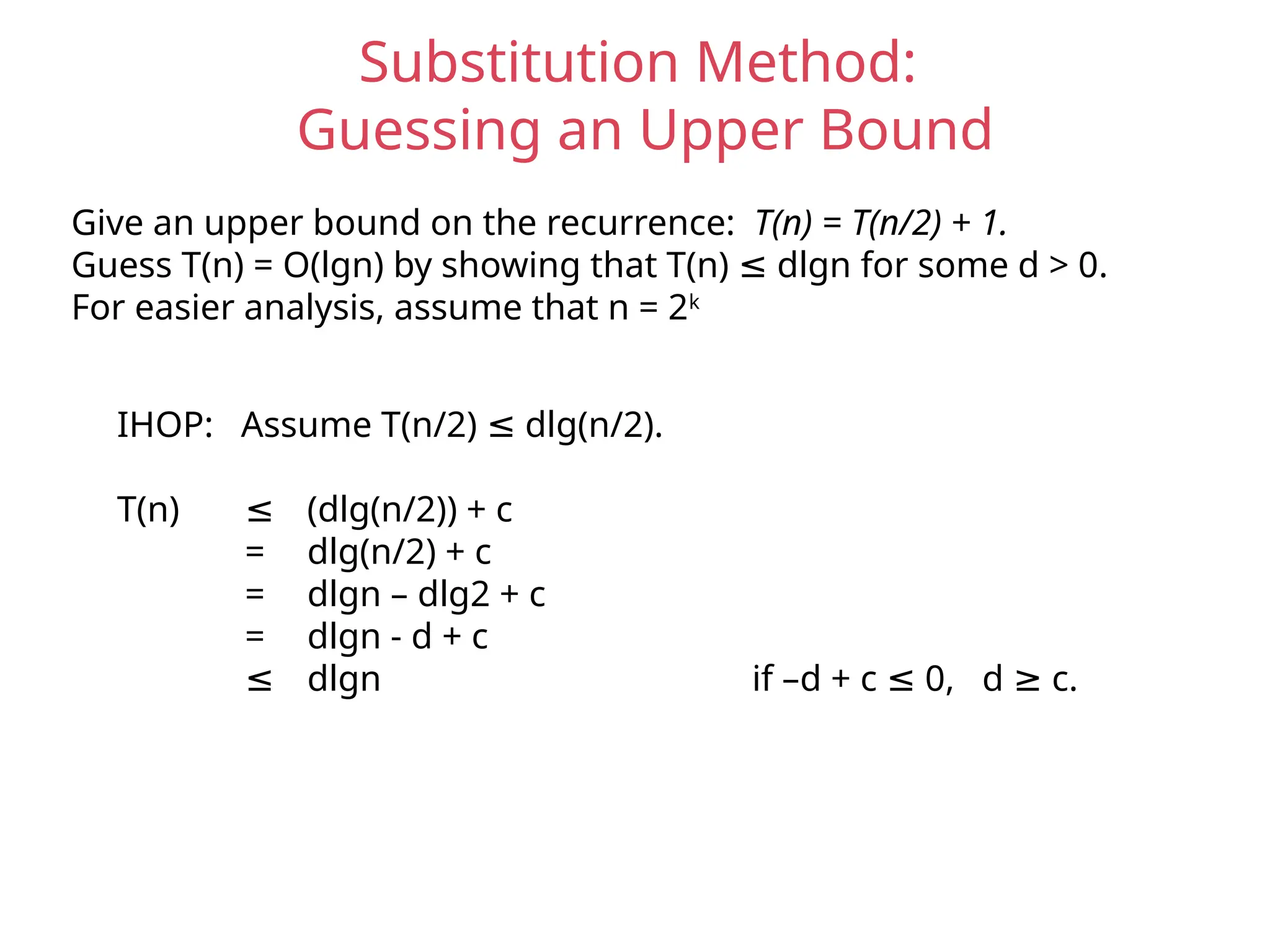 Substitution Method:
Guessing an Upper Bound
Give an upper bound on the recurrence: T(n) = T(n/2) + 1.
Guess T(n) = O(lgn) by showing that T(n) dlgn for some d > 0.
≤
For easier analysis, assume that n = 2k
IHOP: Assume T(n/2) dlg(n/2).
≤
T(n) ≤ (dlg(n/2)) + c
= dlg(n/2) + c
= dlgn – dlg2 + c
= dlgn - d + c
≤ dlgn if –d + c 0, d c.
≤ ≥
 