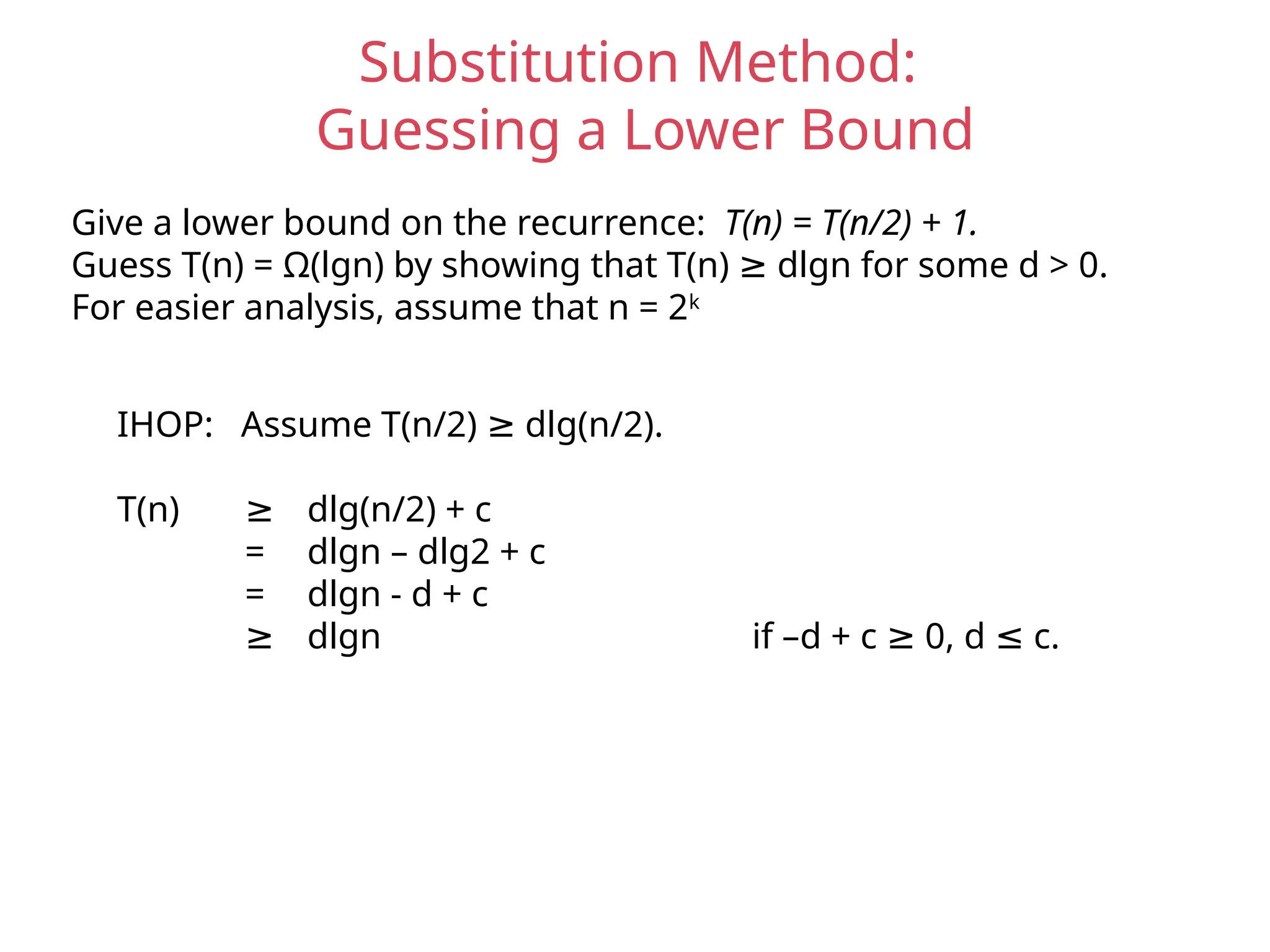 Substitution Method:
Guessing a Lower Bound
Give a lower bound on the recurrence: T(n) = T(n/2) + 1.
Guess T(n) = Ω(lgn) by showing that T(n) dlgn for some d > 0.
≥
For easier analysis, assume that n = 2k
IHOP: Assume T(n/2) dlg(n/2).
≥
T(n) ≥ dlg(n/2) + c
= dlgn – dlg2 + c
= dlgn - d + c
≥ dlgn if –d + c 0, d c.
≥ ≤
 