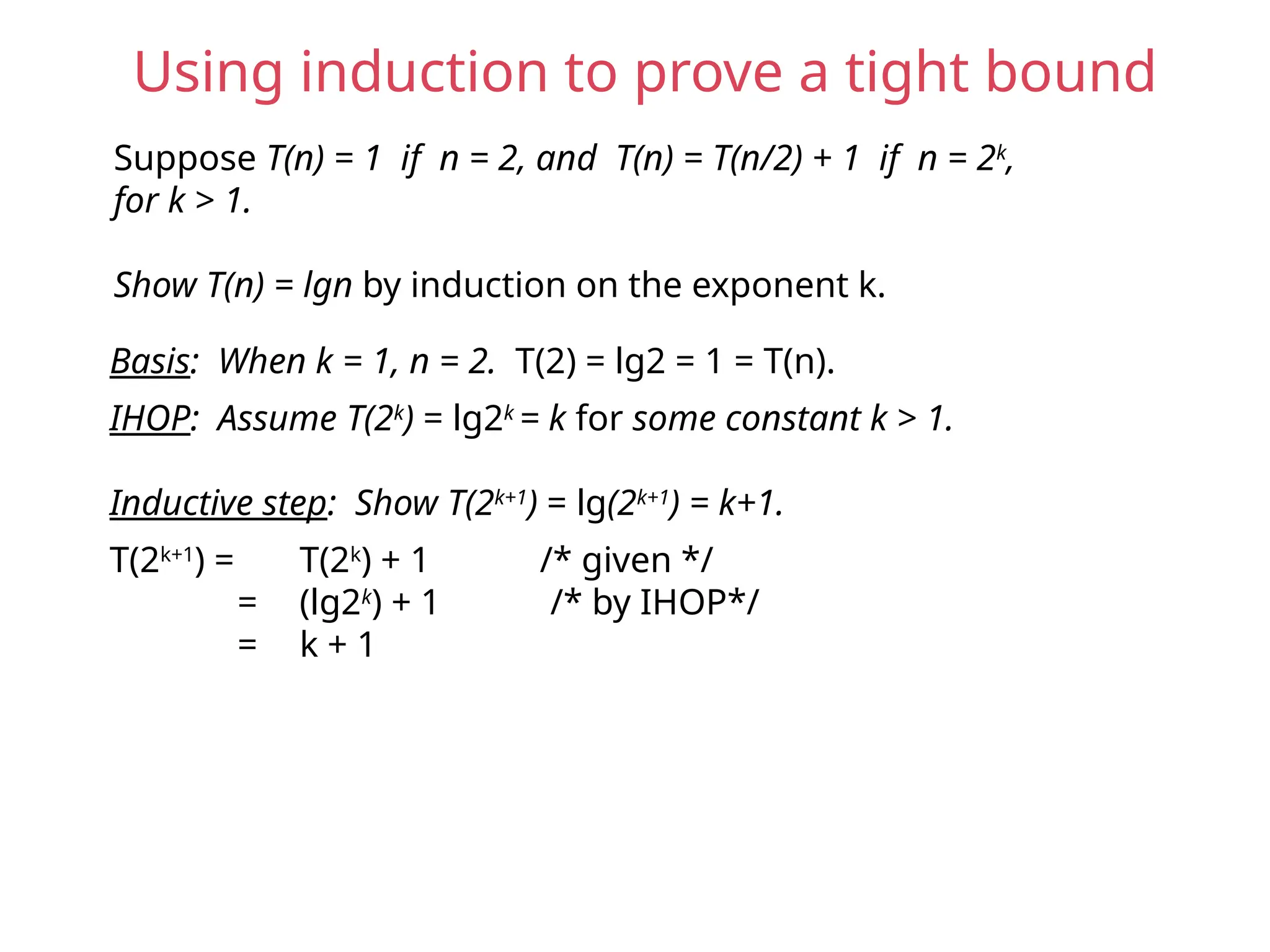 Using induction to prove a tight bound
Suppose T(n) = 1 if n = 2, and T(n) = T(n/2) + 1 if n = 2k
,
for k > 1.
Show T(n) = lgn by induction on the exponent k.
Basis: When k = 1, n = 2. T(2) = lg2 = 1 = T(n).
IHOP: Assume T(2k
) = lg2k
= k for some constant k > 1.
Inductive step: Show T(2k+1
) = lg(2k+1
) = k+1.
T(2k+1
) = T(2k
) + 1 /* given */
= (lg2k
) + 1 /* by IHOP*/
= k + 1
 