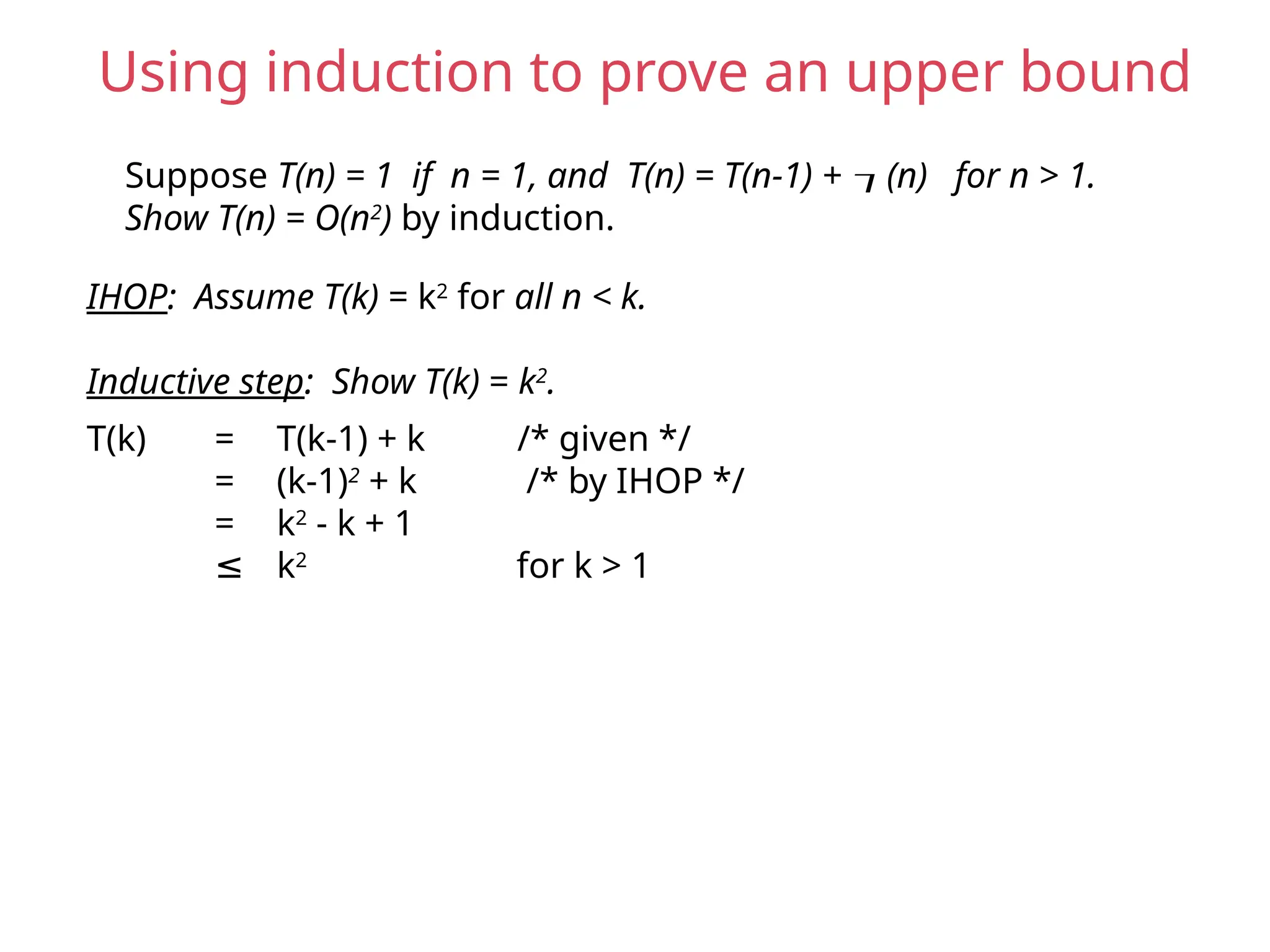 Suppose T(n) = 1 if n = 1, and T(n) = T(n-1) + (n) for n > 1.
Show T(n) = O(n2
) by induction.
IHOP: Assume T(k) = k2
for all n < k.
Inductive step: Show T(k) = k2
.
T(k) = T(k-1) + k /* given */
= (k-1)2
+ k /* by IHOP */
= k2
- k + 1
≤ k2
for k > 1
Using induction to prove an upper bound
 
