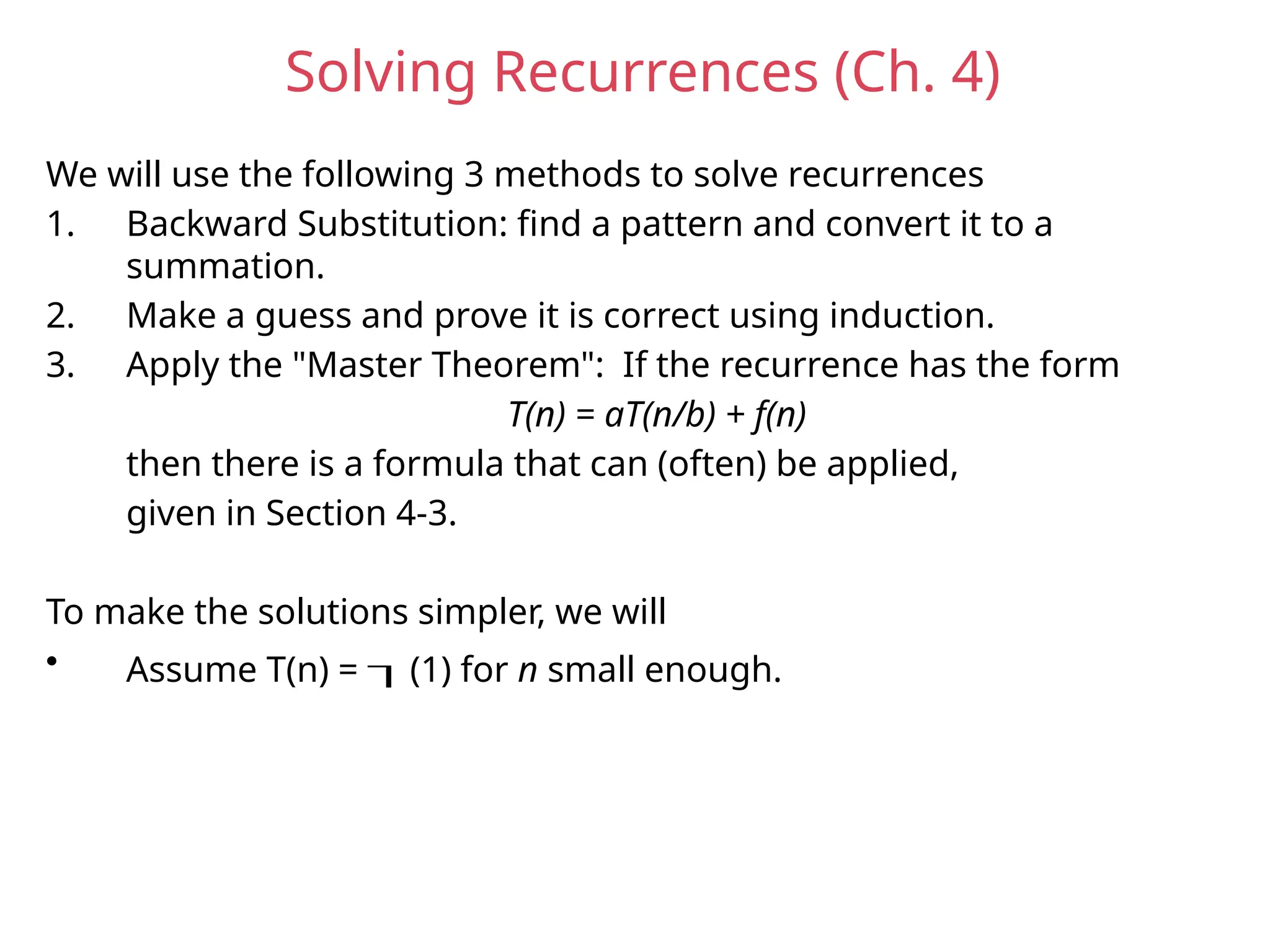 Solving Recurrences (Ch. 4)
We will use the following 3 methods to solve recurrences
1. Backward Substitution: find a pattern and convert it to a
summation.
2. Make a guess and prove it is correct using induction.
3. Apply the "Master Theorem": If the recurrence has the form
T(n) = aT(n/b) + f(n)
then there is a formula that can (often) be applied,
given in Section 4-3.
To make the solutions simpler, we will
• Assume T(n) = (1) for n small enough.
 