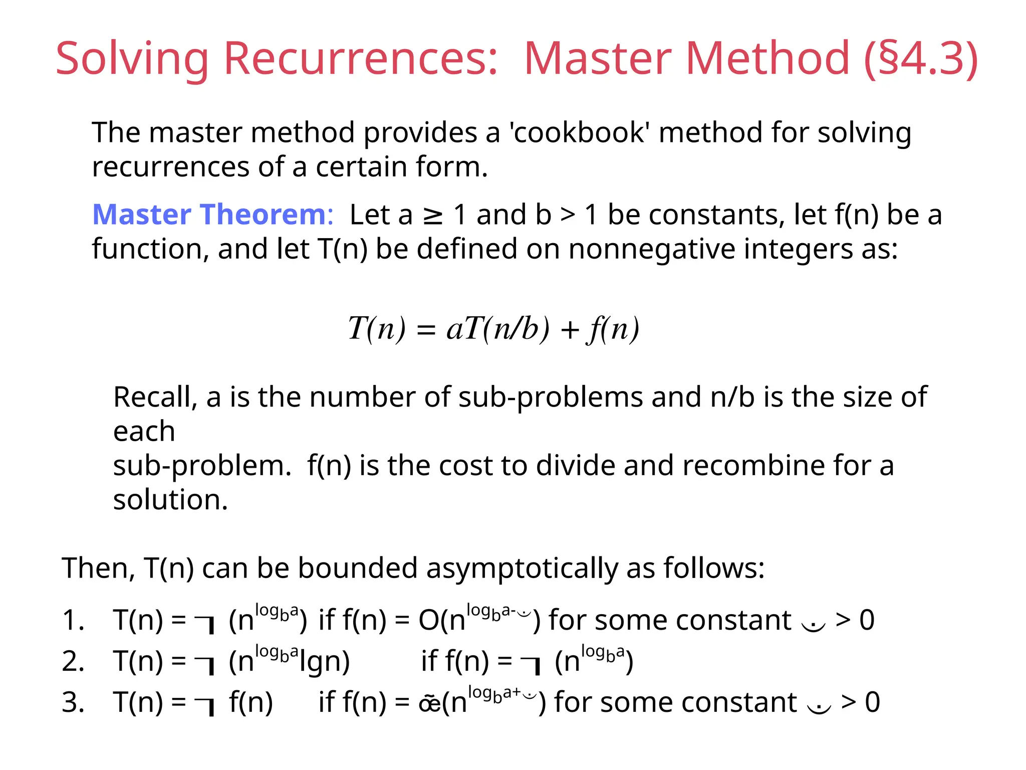 Solving Recurrences: Master Method (§4.3)
The master method provides a 'cookbook' method for solving
recurrences of a certain form.
Master Theorem: Let a 1 and b > 1 be constants, let f(n) be a
≥
function, and let T(n) be defined on nonnegative integers as:
T(n) = aT(n/b) + f(n)
Recall, a is the number of sub-problems and n/b is the size of
each
sub-problem. f(n) is the cost to divide and recombine for a
solution.
Then, T(n) can be bounded asymptotically as follows:
1. T(n) = (nlogba
) if f(n) = O(nlogba-
) for some constant  > 0
2. T(n) = (nlogba
lgn) if f(n) = (nlogba
)
3. T(n) = f(n) if f(n) = (nlogba+
) for some constant  > 0
 