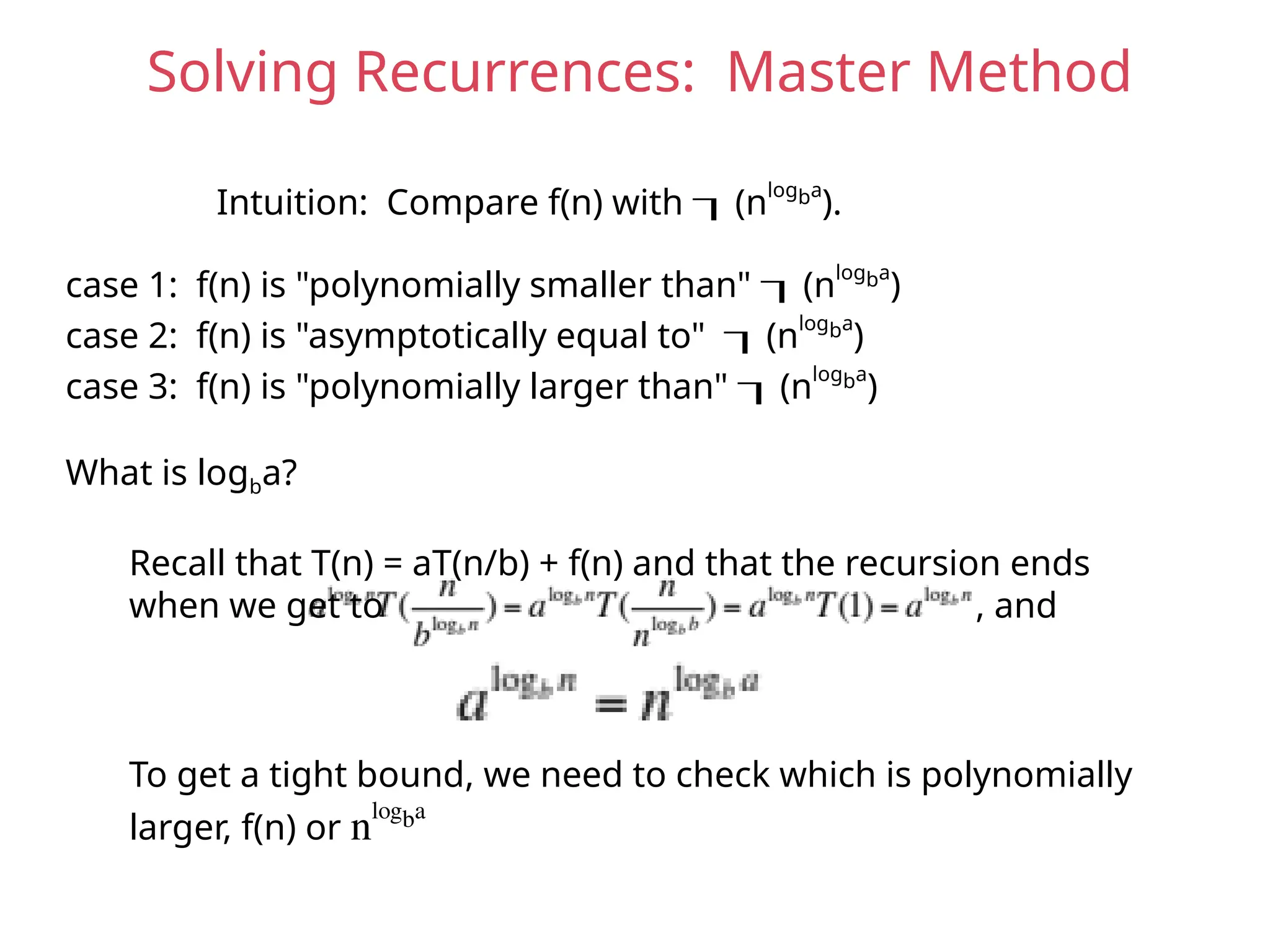 Solving Recurrences: Master Method
Intuition: Compare f(n) with (nlogba
).
case 1: f(n) is "polynomially smaller than" (nlogba
)
case 2: f(n) is "asymptotically equal to" (nlogba
)
case 3: f(n) is "polynomially larger than" (nlogba
)
What is logba?
Recall that T(n) = aT(n/b) + f(n) and that the recursion ends
when we get to , and
To get a tight bound, we need to check which is polynomially
larger, f(n) or nlogba
 