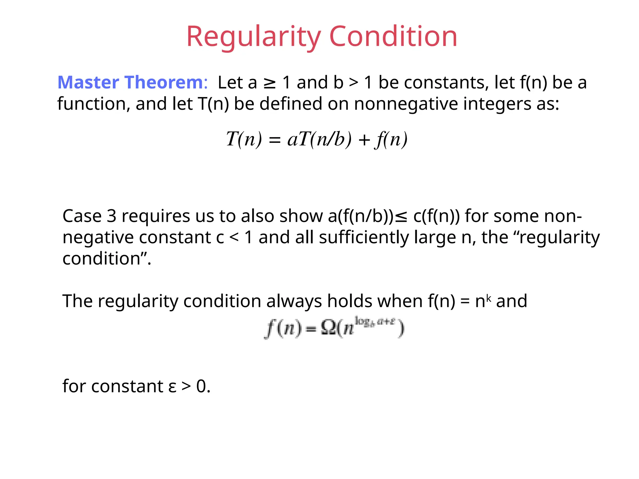 Regularity Condition
Master Theorem: Let a 1 and b > 1 be constants, let f(n) be a
≥
function, and let T(n) be defined on nonnegative integers as:
T(n) = aT(n/b) + f(n)
Case 3 requires us to also show a(f(n/b)) c(f(n)) for some non-
≤
negative constant c < 1 and all sufficiently large n, the “regularity
condition”.
The regularity condition always holds when f(n) = nk
and
for constant ε > 0.
 