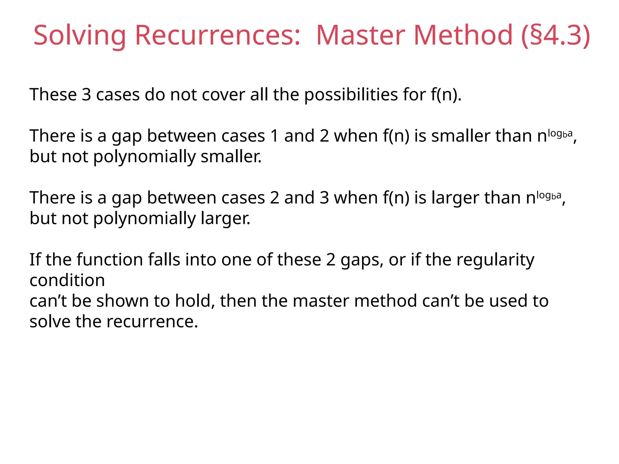 Solving Recurrences: Master Method (§4.3)
These 3 cases do not cover all the possibilities for f(n).
There is a gap between cases 1 and 2 when f(n) is smaller than nlogba
,
but not polynomially smaller.
There is a gap between cases 2 and 3 when f(n) is larger than nlogba
,
but not polynomially larger.
If the function falls into one of these 2 gaps, or if the regularity
condition
can’t be shown to hold, then the master method can’t be used to
solve the recurrence.
 