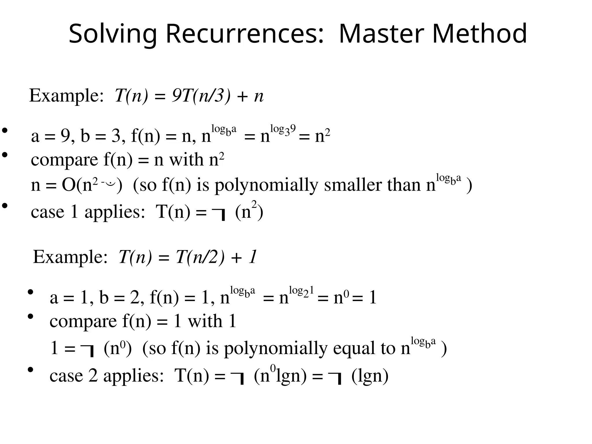 Solving Recurrences: Master Method
Example: T(n) = 9T(n/3) + n
• a = 9, b = 3, f(n) = n, nlogba
= nlog39
= n2
• compare f(n) = n with n2
n = O(n2 -
) (so f(n) is polynomially smaller than nlogba
)
• case 1 applies: T(n) = (n
2
)
• a = 1, b = 2, f(n) = 1, n
logba
= n
log21
= n0
= 1
• compare f(n) = 1 with 1
1 = (n0
) (so f(n) is polynomially equal to n
logba
)
• case 2 applies: T(n) = (n0
lgn) = (lgn)
Example: T(n) = T(n/2) + 1
 