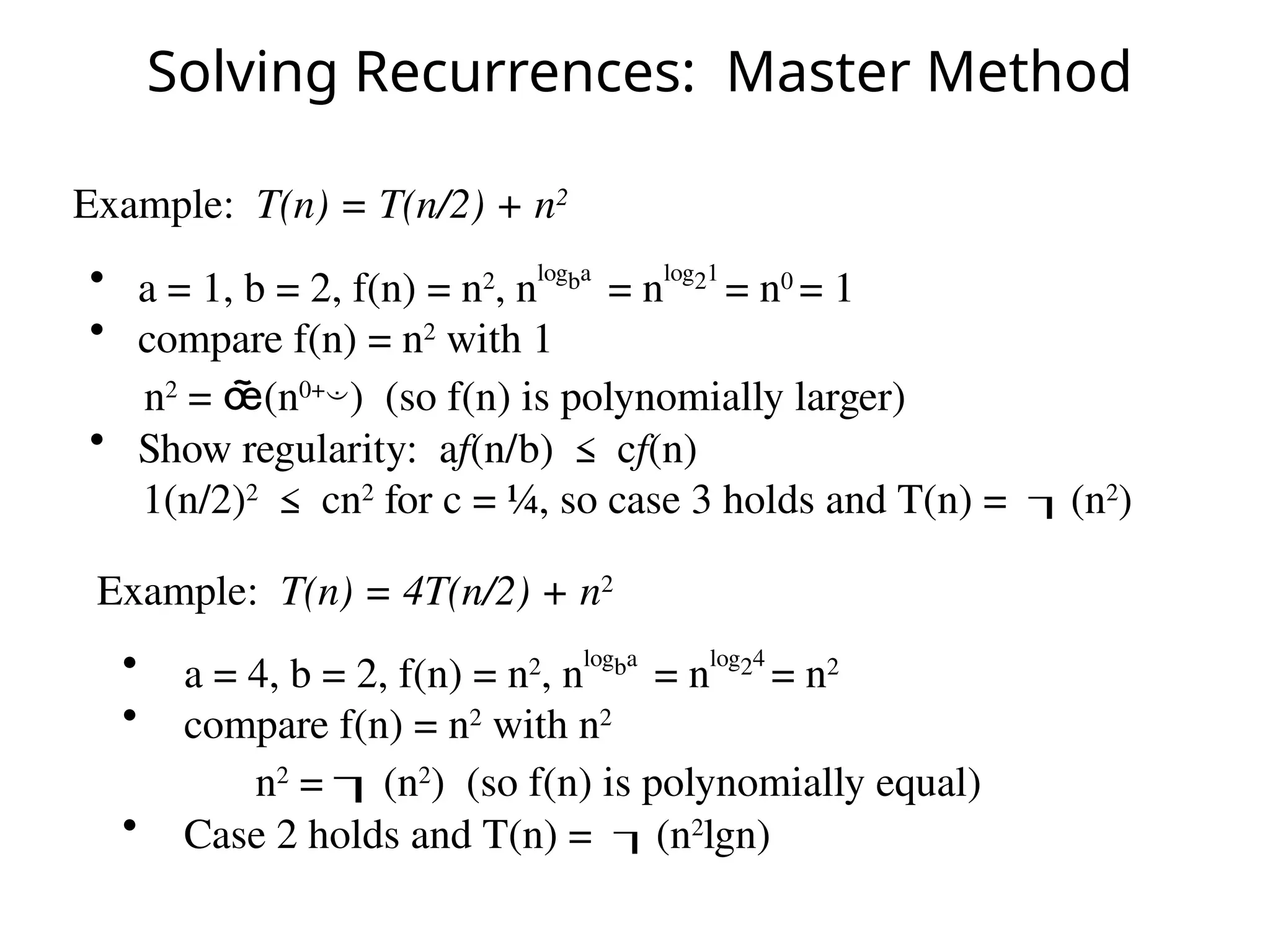 Solving Recurrences: Master Method
Example: T(n) = T(n/2) + n2
• a = 1, b = 2, f(n) = n2
, nlogba
= nlog21
= n0
= 1
• compare f(n) = n2
with 1
n2
= (n0+
) (so f(n) is polynomially larger)
• Show regularity: af(n/b) ≤ cf(n)
1(n/2)2
≤ cn2
for c = ¼, so case 3 holds and T(n) = (n2
)
Example: T(n) = 4T(n/2) + n2
• a = 4, b = 2, f(n) = n2
, nlogba
= nlog24
= n2
• compare f(n) = n2
with n2
n2
= (n2
) (so f(n) is polynomially equal)
• Case 2 holds and T(n) = (n2
lgn)
 