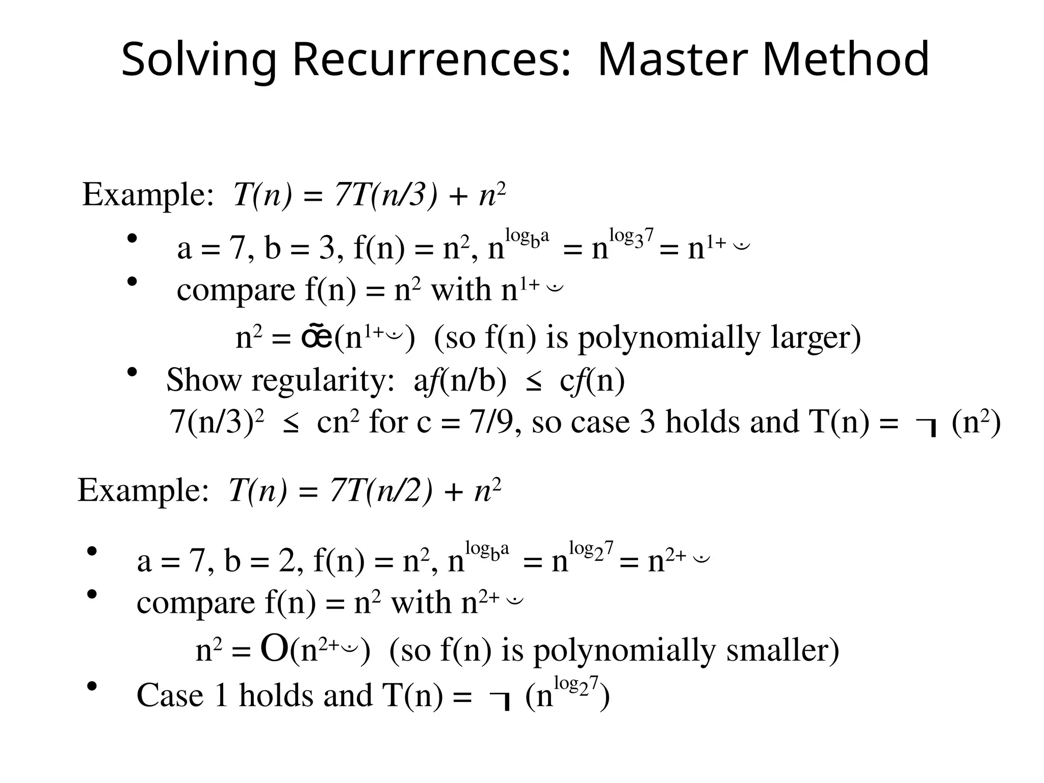 Solving Recurrences: Master Method
Example: T(n) = 7T(n/2) + n2
Example: T(n) = 7T(n/3) + n2
• a = 7, b = 3, f(n) = n2
, n
logba
= n
log37
= n1+ 
• compare f(n) = n2
with n1+ 
n2
= (n1+
) (so f(n) is polynomially larger)
• Show regularity: af(n/b) ≤ cf(n)
7(n/3)2
≤ cn2
for c = 7/9, so case 3 holds and T(n) = (n2
)
• a = 7, b = 2, f(n) = n2
, nlogba
= nlog27
= n2+ 
• compare f(n) = n2
with n2+ 
n2
= O(n2+
) (so f(n) is polynomially smaller)
• Case 1 holds and T(n) = (nlog27
)
 