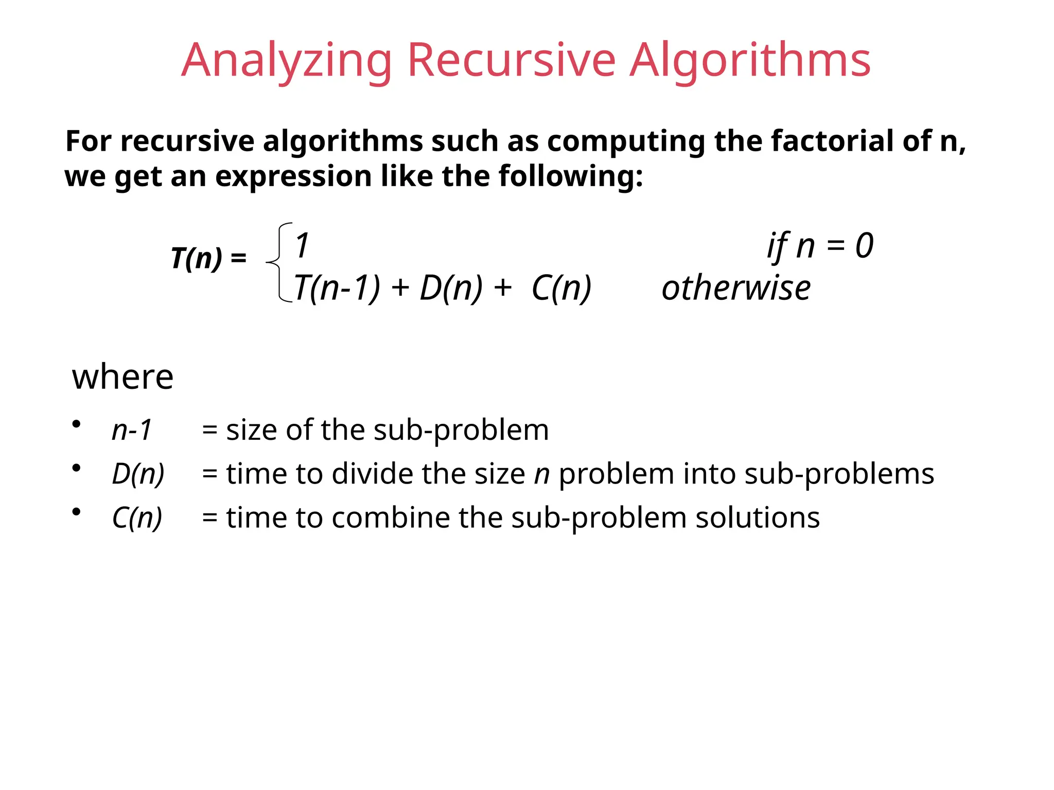 Analyzing Recursive Algorithms
For recursive algorithms such as computing the factorial of n,
we get an expression like the following:
T(n) = 1 if n = 0
T(n-1) + D(n) + C(n) otherwise
• n-1 = size of the sub-problem
• D(n) = time to divide the size n problem into sub-problems
• C(n) = time to combine the sub-problem solutions
where
 