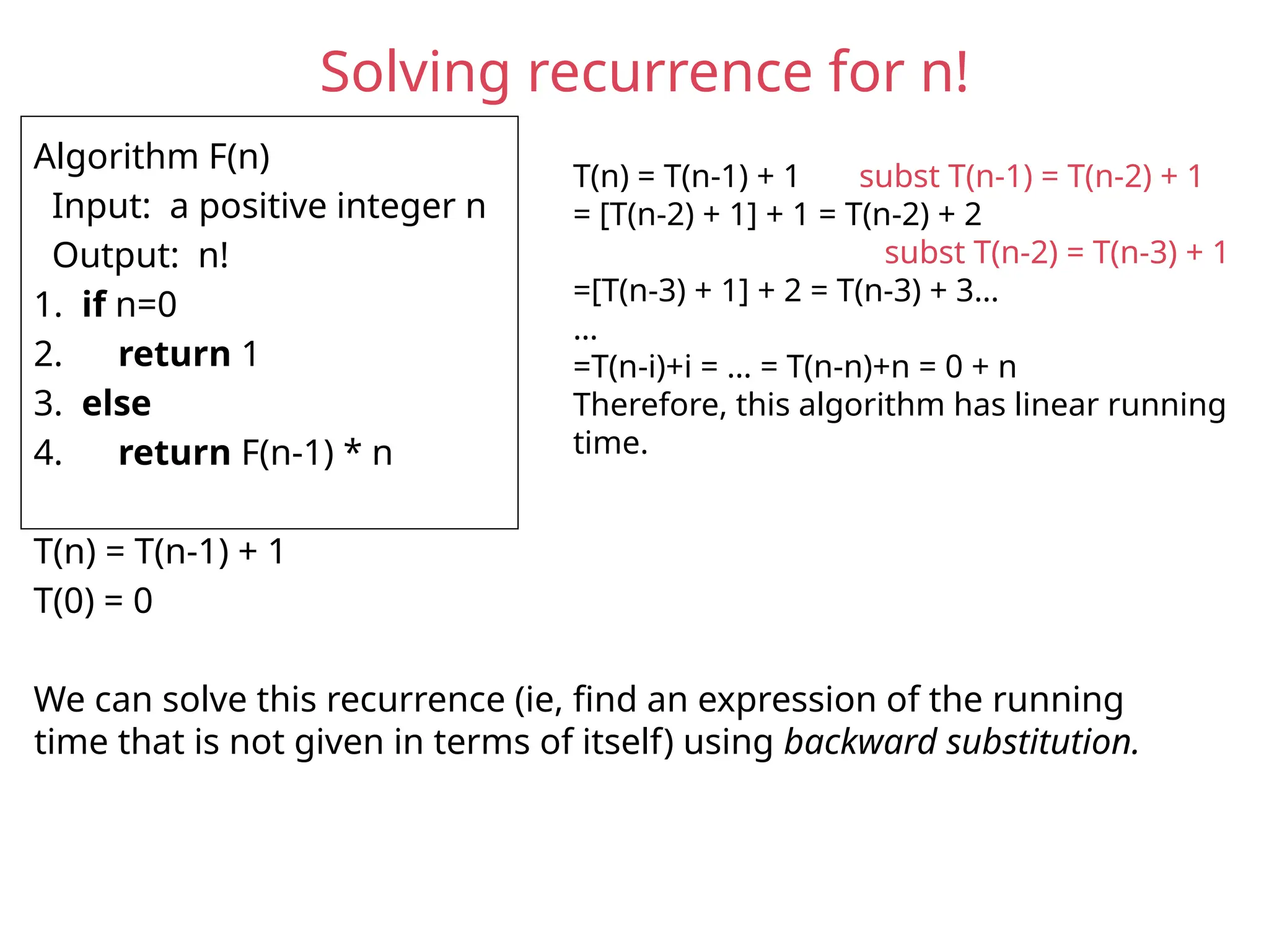 Solving recurrence for n!
Algorithm F(n)
Input: a positive integer n
Output: n!
1. if n=0
2. return 1
3. else
4. return F(n-1) * n
T(n) = T(n-1) + 1
T(0) = 0
We can solve this recurrence (ie, find an expression of the running
time that is not given in terms of itself) using backward substitution.
T(n) = T(n-1) + 1 subst T(n-1) = T(n-2) + 1
= [T(n-2) + 1] + 1 = T(n-2) + 2
subst T(n-2) = T(n-3) + 1
=[T(n-3) + 1] + 2 = T(n-3) + 3…
…
=T(n-i)+i = … = T(n-n)+n = 0 + n
Therefore, this algorithm has linear running
time.
 