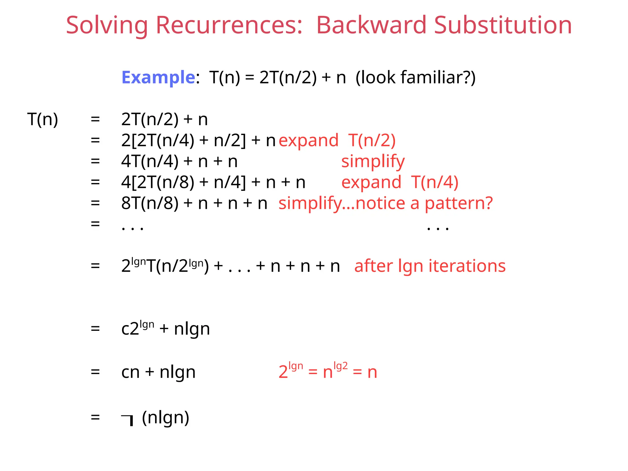 Solving Recurrences: Backward Substitution
Example: T(n) = 2T(n/2) + n (look familiar?)
T(n) = 2T(n/2) + n
= 2[2T(n/4) + n/2] + nexpand T(n/2)
= 4T(n/4) + n + n simplify
= 4[2T(n/8) + n/4] + n + n expand T(n/4)
= 8T(n/8) + n + n + n simplify…notice a pattern?
= . . . . . .
= 2lgn
T(n/2lgn
) + . . . + n + n + n after lgn iterations
= c2lgn
+ nlgn
= cn + nlgn 2lgn
= nlg2
= n
= (nlgn)
 