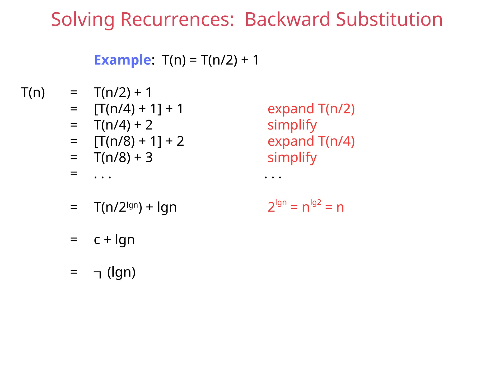 Solving Recurrences: Backward Substitution
Example: T(n) = T(n/2) + 1
T(n) = T(n/2) + 1
= [T(n/4) + 1] + 1 expand T(n/2)
= T(n/4) + 2 simplify
= [T(n/8) + 1] + 2 expand T(n/4)
= T(n/8) + 3 simplify
= . . . . . .
= T(n/2lgn
) + lgn 2lgn
= nlg2
= n
= c + lgn
= (lgn)
 
