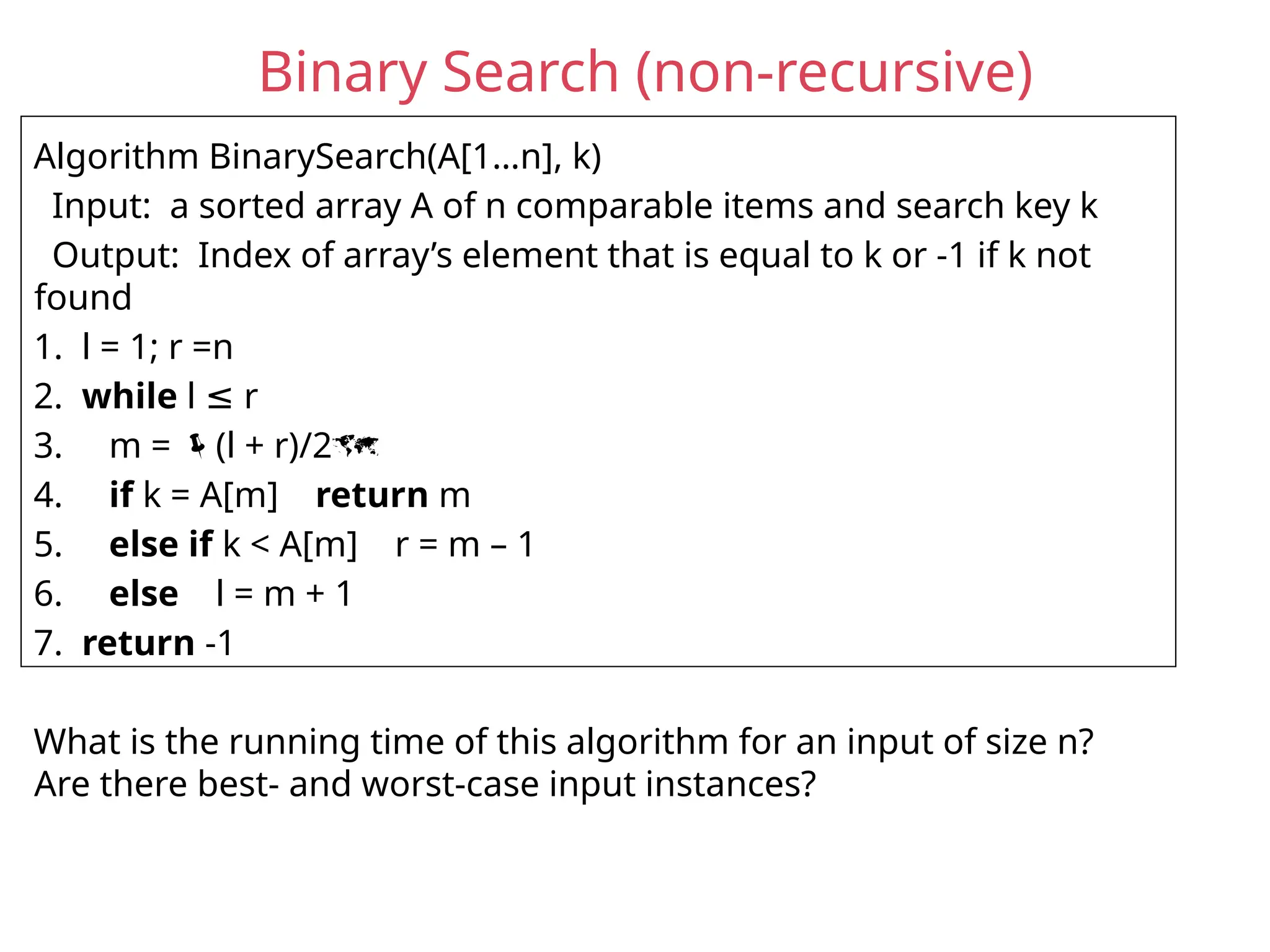 Binary Search (non-recursive)
Algorithm BinarySearch(A[1…n], k)
Input: a sorted array A of n comparable items and search key k
Output: Index of array’s element that is equal to k or -1 if k not
found
1. l = 1; r =n
2. while l r
≤
3. m = (l + r)/2
4. if k = A[m] return m
5. else if k < A[m] r = m – 1
6. else l = m + 1
7. return -1
What is the running time of this algorithm for an input of size n?
Are there best- and worst-case input instances?
 