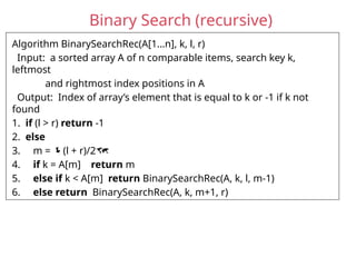 Binary Search (recursive)
Algorithm BinarySearchRec(A[1…n], k, l, r)
Input: a sorted array A of n comparable items, search key k,
leftmost
and rightmost index positions in A
Output: Index of array’s element that is equal to k or -1 if k not
found
1. if (l > r) return -1
2. else
3. m = (l + r)/2
4. if k = A[m] return m
5. else if k < A[m] return BinarySearchRec(A, k, l, m-1)
6. else return BinarySearchRec(A, k, m+1, r)
 