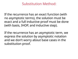 Substitution Method:
If the recurrence has an exact function (with
no asymptotic terms), the solution must be
exact and a full inductive proof must be done
(with basis, IHOP, and inductive step).
If the recurrence has an asymptotic term, we
express the solution by asymptotic notation
and we don’t worry about base cases in the
substitution proof.
 