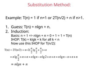 Substitution Method:
Example: T(n) = 1 if n=1 or 2T(n/2) + n if n>1.
1. Guess: T(n) = nlgn + n.
2. Induction:
Basis: n = 1 => nlgn + n = 0 + 1 = 1 = T(n)
IHOP: T(k) = klgk + k for all k < n
Now use this IHOP for T(n/2):
= nlgn + n
 