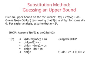Substitution Method:
Guessing an Upper Bound
Give an upper bound on the recurrence: T(n) = 2T(n/2) + θn.
Guess T(n) = O(nlgn) by showing that T(n) dnlgn for some d >
≤
0. For easier analysis, assume that n = 2k
.
IHOP: Assume T(n/2) dn/2 lg(n/2)
≤
T(n) ≤ 2(dn/2lg(n/2)) + cn using the IHOP
= dnlg(n/2) + cn
= dnlgn - dnlg2 + cn
= dnlgn - dn + cn
≤ dnlgn if –dn + cn 0, d c
≤ ≥
 